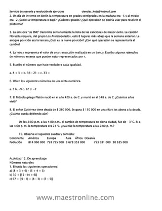 Servicio de asesoría y resolución de ejercicios ciencias_help@hotmail.com
www.maestronline.com
2. Un día de invierno en Berlín la temperatura en grados centígrados en la mañana era -5 y al medio
era -2 ¿Subió la temperatura o bajó?; ¿Cuántos grados? ¿Qué operación se podría usar para resolver el
problema?
3. La emisora “LA EME” transmite semanalmente la lista de las canciones de mayor éxito. La canción
Florecita roquera, del grupo Los Aterciopelados, está 8 lugares más abajo que la semana anterior. La
antigua posición era la tercera ¿Cuál es la nueva posición? ¿Con qué operación se representaría el
cambio?
4. La letra r representa el valor de una transacción realizada en un banco. Escribo algunos ejemplos
de números enteros que pueden estar representados por r.
5. Escribo el número que hace verdadera cada igualdad.
a. 8 + 3 = b. 36 – 21 = c. 33 =
6. Ubico los siguientes números en una recta numérica.
a. 5 b. -9 c. 12 d. -2
7. El filósofo griego Platón nació en el año 429 a. de C. y murió en el 348 a. de C. ¿Cuántos años
vivió?
8. El señor Gutiérrez tiene deuda de $ 280 000. Se gana $ 150 000 en una rifa y los abona a la deuda.
¿Cuánto queda debiendo aún?
De las 2:00 p.m. a las 4:00 p.m., el cambio de temperatura en cierta ciudad, fue de – 3° C. Si a
las 4:00 p. m. la temperatura era 23 °C, ¿cuál fue la temperatura a las 2:00 p. m.?
10. Observa el siguiente cuadro y contesta:
Continente América Europa Asia África Oceanía
Población 814 960 000 728 725 000 3 678 353 000 793 031 000 30 635 000
Actividad 12. De aprendizaje
Números naturales
1. Efectúa las siguientes operaciones:
a) (8 + 3 + 6) – (5 + 4 + 3)
b) 30 + [12 – (4 + 6)]
c) 67 + [(9 -1) + (4 – 3) + (7 - 5)]
 