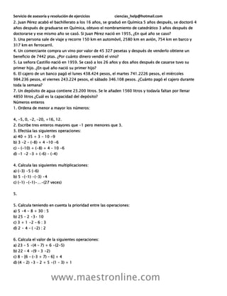 Servicio de asesoría y resolución de ejercicios ciencias_help@hotmail.com
www.maestronline.com
2. Juan Pérez acabó el bachillerato a los 16 años, se graduó en Química 5 años después, se doctoró 4
años después de graduarse en Química, obtuvo el nombramiento de catedrático 3 años después de
doctorarse y ese mismo año se casó. Si Juan Pérez nació en 1955, ¿En qué año se caso?
3. Una persona sale de viaje y recorre 150 km en automóvil, 2580 km en avión, 754 km en barco y
317 km en ferrocarril.
4. Un comerciante compra un vino por valor de 45 327 pesetas y después de venderlo obtiene un
beneficio de 7442 ptas. ¿Por cuánto dinero vendió el vino?
5. La señora Castillo nació en 1959. Se casó a los 26 años y dos años después de casarse tuvo su
primer hijo. ¿En qué año nació su primer hijo?
6. El cajero de un banco pagó el lunes 438.424 pesos, el martes 741.2226 pesos, el miércoles
984.236 pesos, el viernes 243.224 pesos, el sábado 346.108 pesos. ¿Cuánto pagó el cajero durante
toda la semana?
7. Un depósito de agua contiene 23.200 litros. Se le añaden 1560 litros y todavía faltan por llenar
4850 litros ¿Cuál es la capacidad del depósito?
Números enteros
1. Ordena de menor a mayor los números:
4, -5, 0, -2, -20, +16, 12.
2. Escribe tres enteros mayores que -1 pero menores que 3.
3. Efectúa las siguientes operaciones:
a) 40 + 35 + 3 - 10 -9
b) 3 -2 – (-8) + 4 -10 -6
c) – (-10) + (-8) + 4 – 10 -6
d) -1 -2 -3 + (-6) – (-4)
4. Calcula las siguientes multiplicaciones:
a) (-3) •5 (-6)
b) 5 •(-1) •(-3) •4
c) (-1) •(-1)•…•(27 veces)
5.
5. Calcula teniendo en cuenta la prioridad entre las operaciones:
a) 5 •4 - 8 + 30 : 5
b) 25 – 2 •3• 10
c) 3 + 1 •2 – 6 : 3
d) 2 • 4 – ( -2) : 2
6. Calcula el valor de la siguientes operaciones:
a) 23 – 5 •(4 – 7) + 6 •(2-5)
b) 22 – 4 •(9 – 3 •2)
c) 8 – [6 – (-3 + 7) – 6] + 4
d) (4 – 2) •3 – 2 + 5 •(1 – 3) + 1
 