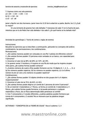 Servicio de asesoría y resolución de ejercicios ciencias_help@hotmail.com
www.maestronline.com
7. Expresa como una sola potencia:
a) (-2)4 • (-2)3 • (-2)6 • (-2)
b) 33 •(-3)2 •34
c) a2 • a3 •a8
Javier y Basilio son dos hermanos. Javier tiene los 9/20 de la edad de su padre, Basilio, los 2,5 ¿Cuál
es mayor?
En una tormenta de granizo han sido dañadas 7 manzanas de cada 15 en la huerta de Juan,
mientras que en la de Pedro han sido dañadas 4 de cada 9. ¿En qué huerta se ha dañado más?
Actividad de aprendizaje 2. Teoría de conteo y reglas de eventos
Instrucciones:
Resuelve los ejercicios que se describen a continuación, aplicando los conceptos del análisis
combinatorio, las permutaciones y las combinaciones.
Permutaciones:
1. ¿De cuántas maneras pueden ser colocadas en una fila 5 pelotas de diferentes colores?
2. ¿De cuántas formas pueden 10 personas estar sentadas en un banco, con capacidad para
4 personas?
3. Encontrar el valor de (a) 8P3, (b) 6P4, (c) 15P1, (d) 3P3.
4. Se quieren sentar 5 hombres y 4 mujeres en una fila de modo que las mujeres ocupen
sitios pares, ¿de cuántas formas pueden sentarse?
5. ¿Cuántos números de cuatro cifras pueden formarse con los 10 dígitos 0, 1, 2, 3,….., 9, si
(a) los números pueden repetirse, (b) los números no pueden repetirse, (c) si el ultimo
número ha de ser cero y los números no pueden repetirse?
Combinaciones:
1. ¿De cuántas formas pueden 10 objetos dividirse en dos grupos de 4 y 6 objetos
respectivamente?
2. Encontrar el valor de (a) 7C4, (b) 6C5, (c) 4C4.
3. ¿De cuántas formas puede elegirse un comité de 5 personas de entre 9 personas?
4. De un total de 5 matemáticos y 7 físicos, se forma un comité de 2 matemáticos y 3
físicos, ¿de cuántas formas puede formarse, si (a) puede pertenecer a cualquier
matemático y físico, (b) un físico determinado debe pertenecer al comité?
5. Con 7 consonantes y 5 vocales diferentes, ¿cuántas palabras pueden formarse que
conste de 4 consonantes y 3 vocales? No es necesario que las palabras tengan
significado.
ACTIVIDAD 1 “CONCEPTOS DE LA TEORÍS DE COLAS” Para el subtema 1.2.1
 