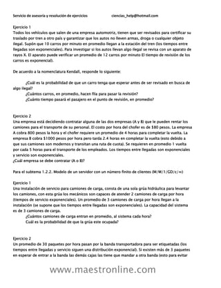 Servicio de asesoría y resolución de ejercicios ciencias_help@hotmail.com
www.maestronline.com
Ejercicio 1
Todos los vehículos que salen de una empresa automotriz, tienen que ser revisados para certificar su
traslado por tren a otro país y garantizar que los autos no lleven armas, droga o cualquier objeto
ilegal. Supón que 10 carros por minuto en promedio llegan a la estación del tren (los tiempos entre
llegadas son exponenciales). Para investigar si los autos llevan algo ilegal se revisa con un aparato de
rayos X. El aparato puede verificar un promedio de 12 carros por minuto El tiempo de revisión de los
carros es exponencial).
De acuerdo a la nomenclatura Kendall, responde lo siguiente:
¿Cuál es la probabilidad de que un carro tenga que esperar antes de ser revisado en busca de
algo ilegal?
¿Cuántos carros, en promedio, hacen fila para pasar la revisión?
¿Cuánto tiempo pasará el pasajero en el punto de revisión, en promedio?
Ejercicio 2
Una empresa está decidiendo contratar alguna de las dos empresas (A y B) que le pueden rentar los
camiones para el transporte de su personal. El costo por hora del chofer es de $80 pesos. La empresa
A cobra 800 pesos la hora y el chofer requiere un promedio de 4 horas para completar la vuelta. La
empresa B cobra $1000 pesos por hora pero tarda 2.4 horas en completar la vuelta (esto debido a
que sus camiones son modernos y transitan una ruta de cuota). Se requieren en promedio 1 vuelta
por cada 5 horas para el transporte de los empleados. Los tiempos entre llegadas son exponenciales
y servicio son exponenciales.
¿Cuál empresa se debe contratar (A o B)?
Para el subtema 1.2.2. Modelo de un servidor con un número finito de clientes (M/M/1/GD/c/∞)
Ejercicio 1
Una instalación de servicio para camiones de carga, consta de una sola grúa hidráulica para levantar
los camiones, con esta grúa los mecánicos son capaces de atender 2 camiones de carga por hora
(tiempos de servicio exponenciales). Un promedio de 3 camiones de carga por hora llegan a la
instalación (se supone que los tiempos entre llegadas son exponenciales). La capacidad del sistema
es de 3 camiones de carga.
¿Cuántos camiones de carga entran en promedio, al sistema cada hora?
Cuál es la probabilidad de que la grúa este ocupada?
Ejercicio 2
Un promedio de 30 paquetes por hora pasan por la banda transportadora para ser etiquetadas (los
tiempos entre llegadas y servicio siguen una distribución exponencial). Si existen más de 3 paquetes
en esperar de entrar a la banda las demás cajas las tiene que mandar a otra banda (esto para evitar
 
