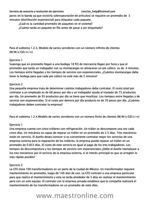 Servicio de asesoría y resolución de ejercicios ciencias_help@hotmail.com
www.maestronline.com
paros en la banda ya que existiría sobresaturación de artículos) se requiere un promedio de 3
minutos (distribución exponencial) para etiquetar cada paquete.
¿Cuál es la cantidad promedio de paquetes en el sistema?
¿Cuánto tarda un paquete en fila antes de pasar a ser etiquetado?
Para el subtema 1.2.3. Modelo de varios servidores con un número infinito de clientes
(M/M/s/GD/∞/∞)
Ejercicio 1
Suponga que en promedio llegan a una bodega 18 ft3 de mercancía llegan por hora y que el
promedio que tarda un trabajador con su montacargas en almacenar un pie cúbico es de 4 minutos.
Los tiempos entre llegadas y los tiempos de servicio son exponenciales. ¿Cuántos montacargas debe
tener la bodega para que cada pie cúbico no esté más de 5 minutos?
Ejercicio 2
Una pequeña empresa trata de determinar cuántos trabajadores debe contratar. El costo total por
contratar a un empleado es de 68 pesos por día y un trabajador ayuda al traslado de 75 productos
por día. Un promedio de 93 productos por día se tiene que movilizar. Los tiempos entre llegadas y de
servicio son exponenciales. Si el costo por demora por día producto es de 70 pesos por día. ¿Cuántos
trabajadores deben contratar la empresa?
Para el subtema 1.2.4.Modelo de varios servidores con un número finito de clientes (M/M/s/GD/c/∞)
Ejercicio 1
Una empresa cuenta con cinco tráileres con refrigeración. Un tráiler se descompone una vez cada
cinco días. Un mecánico es capaz de reparar un tráiler en un promedio de 2.5 días. Tres mecánicos
están en servicio. El dueño desea conocer si es conveniente contratar mejor los servicios de una
empresa externa para la reparación de los tráileres, la empresa puede reparar un tráiler en un
promedio de 0.833 días. El costo de este servicio es igual al pago de los tres trabajadores. Los
tiempos de descompostura y los tiempos de servicio son exponenciales ¿Debe el dueño reemplazar a
los tres mecánicos por el servicio de la empresa externa, si el interés principal es que se arreglen lo
más rápido posible?
Ejercicio 2
La CFE tiene 100 transformadores en un parte de la ciudad de México. Un transformador requiere
mantenimiento en promedio, luego de 100 días de uso. La CFE contrato a una empresa particular
para que realice el mantenimiento y esta se tarda alrededor de 5 días en realizar el mantenimiento
pero con un solo equipo. El contrato con la empresa privada establece que la compañía realizará el
mantenimiento de los transformadores en un promedio de siete días.
 