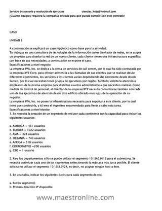 Servicio de asesoría y resolución de ejercicios ciencias_help@hotmail.com
www.maestronline.com
¿Cuánto equipos requiera la compañía privada para que pueda cumplir con este contrato?
CASO
UNIDAD 1
A continuación se explicará un caso hipotético como base para la actividad.
Tu trabajas en una consultora de tecnologías de la información como diseñador de redes, se te asigna
un proyecto para diseñar la red de un nuevo cliente, cada cliente tienen una infraestructura específica
con base en sus necesidades, a continuación se expone el caso.
Especificaciones a nivel negocio
La empresa PPA, Inc. se dedica a la renta de servicios de call center, por lo cual ha sido contratada por
la empresa XYZ Corp. para ofrecer asistencia a las llamadas de sus clientes que se realizan desde
diferentes continentes, los servicios a los clientes varían dependiendo del continente desde donde
llamen, por lo cual necesitan tener grupos de ejecutivos por región. También solicita la atención a
empleados de la misma empresa para distintos asuntos administrativos que necesiten realizar. Como
medida de control de personal, el director de la empresa XYZ necesita comunicarse también con cada
uno de los ejecutivos de atención desde otro edificio ubicado muy lejos de la operación de su
negocio.
La empresa PPA, Inc. no posee la infraestructura necesaria para soportar a este cliente, por lo cual
tiene que construirla, y tú eres el ingeniero encomendado para llevar a cabo esta tarea.
Especificaciones a nivel técnico
1. Se necesita la creación de un segmento de red por cada continente con la capacidad para incluir los
siguientes usuarios:
a. AMERICA = 431 usuarios
b. EUROPA = 1022 usuarios
c. ASIA = 328 usuarios
d. OCEANIA = 740 usuarios
e. AFRICA = 510 usuarios
f. CORPORATIVO =200 usuarios
g. CEO = 1 usuario
2. Para los departamentos sólo se puede utilizar el segmento 10.10.0.0/16 para el subnetting. Se
necesita optimizar cada uno de los segmentos seleccionando la máscara más justa posible. El cliente
solicita no utilizar el segmento 10.10.8.0/24, es decir, no asignar ningún host a éste.
3. En una tabla, indicar los siguientes datos para cada segmento de red.
a. Red (o segmento)
b. Primera dirección IP disponible
 