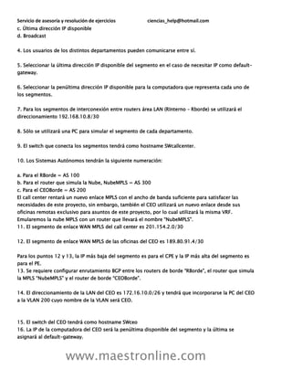 Servicio de asesoría y resolución de ejercicios ciencias_help@hotmail.com
www.maestronline.com
c. Última dirección IP disponible
d. Broadcast
4. Los usuarios de los distintos departamentos pueden comunicarse entre sí.
5. Seleccionar la última dirección IP disponible del segmento en el caso de necesitar IP como default-
gateway.
6. Seleccionar la penúltima dirección IP disponible para la computadora que representa cada uno de
los segmentos.
7. Para los segmentos de interconexión entre routers área LAN (RInterno – Rborde) se utilizará el
direccionamiento 192.168.10.8/30
8. Sólo se utilizará una PC para simular el segmento de cada departamento.
9. El switch que conecta los segmentos tendrá como hostname SWcallcenter.
10. Los Sistemas Autónomos tendrán la siguiente numeración:
a. Para el RBorde = AS 100
b. Para el router que simula la Nube, NubeMPLS = AS 300
c. Para el CEOBorde = AS 200
El call center rentará un nuevo enlace MPLS con el ancho de banda suficiente para satisfacer las
necesidades de este proyecto, sin embargo, también el CEO utilizará un nuevo enlace desde sus
oficinas remotas exclusivo para asuntos de este proyecto, por lo cual utilizará la misma VRF.
Emularemos la nube MPLS con un router que llevará el nombre “NubeMPLS”.
11. El segmento de enlace WAN MPLS del call center es 201.154.2.0/30
12. El segmento de enlace WAN MPLS de las oficinas del CEO es 189.80.91.4/30
Para los puntos 12 y 13, la IP más baja del segmento es para el CPE y la IP más alta del segmento es
para el PE.
13. Se requiere configurar enrutamiento BGP entre los routers de borde “RBorde”, el router que simula
la MPLS “NubeMPLS” y el router de borde “CEOBorde”.
14. El direccionamiento de la LAN del CEO es 172.16.10.0/26 y tendrá que incorporarse la PC del CEO
a la VLAN 200 cuyo nombre de la VLAN será CEO.
15. El switch del CEO tendrá como hostname SWceo
16. La IP de la computadora del CEO será la penúltima disponible del segmento y la última se
asignará al default-gateway.
 