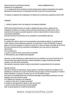 Servicio de asesoría y resolución de ejercicios ciencias_help@hotmail.com
www.maestronline.com
Validación de la configuración
17. La configuración de la simulación concluirá exitosamente cuando la computadora de cualquier
departamento pueda alcanzar la computadora del CEO a través de la herramienta ping.
18. Realizar un diagrama de la topología en el software de tu preferencia y guárdalo en Word o PDF.
FINANZAS
1 . Analiza el siguiente caso y da respuesta a las preguntas plateadas:
CASO: Como analista financiero se te pide tu colaboración para asesorar a algunos de tus
compañeros de labores en cuanto a diversas decisiones financieras que deben tomar, con tu
experiencia estás seguro que podrás apoyarlos a tomar la mejor decisión en cada una de las
circunstancias planteadas.
El día de hoy tienes las entrevistas con tus compañeros, comentándote cada caso:
Primera situación:
El contador de la oficina central se le ha presentado la oportunidad de adquirir un condominio de
interés social en ciertas condiciones especiales, el mismo tiene un valor de $300,000, le ofrecen
pagar el 20 % como enganche y el saldo en un plazo de 15 años con abonos mensuales de $2,349.33.
No conoce qué tasa de interés exactamente está pagando, por lo que quiere tu ayuda para
determinarla.
En sí su pregunta es:
a. ¿Cuál es la tasa de interés anual nominal convertible?
b. Mensualmente, ¿qué cantidad estaría pagando?
Asimismo, le están ofreciendo un crédito bancario por esa cantidad a una tasa de interés de 6.5 %
mensual, desea que puedas informarle a cuánto ascenderán sus pagos mensuales para poder
comparar y con ello tomar una decisión.
Para apoyarlo necesitarás realizar la tabla de amortización correspondiente de este préstamo.
Segunda situación:
Juan Carlos, Director de operaciones, quiere comprar un automóvil, después de ver algunos se ha
decidido por un Honda con un valor de $238,500, tiene que pagar un 30 % de enganche y el saldo le
ofrecen liquidarlo a un plazo de 18 meses con un 4.5 % de interés mensual.
Juan Carlos no ha podido determinar el monto de cada pago y la tasa efectiva anual que se le está
cargando, por lo que solicita tu ayuda.
En sí deberás dar respuesta a tres preguntas:
a. ¿Cuál es el valor de los 18 pagos mensuales?
b. ¿Cuánto se está abonando al capital en cada uno de ellos?
c. ¿Cuál es la tasa efectiva anual que se está cargando?
Nota: recuerda apoyarte en la tabla de amortización.
 