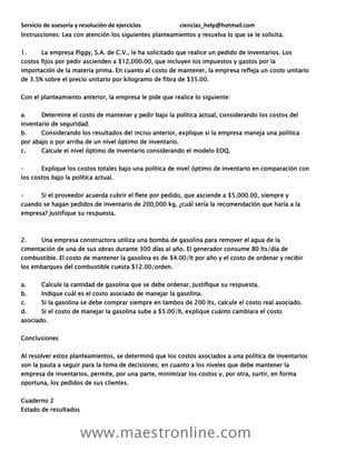 Servicio de asesoría y resolución de ejercicios ciencias_help@hotmail.com
www.maestronline.com
Instrucciones: Lea con atención los siguientes planteamientos y resuelva lo que se le solicita.
1. La empresa Piggy, S.A. de C.V., le ha solicitado que realice un pedido de inventarios. Los
costos fijos por pedir ascienden a $12,000.00, que incluyen los impuestos y gastos por la
importación de la materia prima. En cuanto al costo de mantener, la empresa refleja un costo unitario
de 3.5% sobre el precio unitario por kilogramo de fibra de $35.00.
Con el planteamiento anterior, la empresa le pide que realice lo siguiente:
a. Determine el costo de mantener y pedir bajo la política actual, considerando los costos del
inventario de seguridad.
b. Considerando los resultados del inciso anterior, explique si la empresa maneja una política
por abajo o por arriba de un nivel óptimo de inventario.
c. Calcule el nivel óptimo de inventario considerando el modelo EOQ.
– Explique los costos totales bajo una política de nivel óptimo de inventario en comparación con
los costos bajo la política actual.
– Si el proveedor acuerda cubrir el flete por pedido, que asciende a $5,000.00, siempre y
cuando se hagan pedidos de inventario de 200,000 kg, ¿cuál sería la recomendación que haría a la
empresa? Justifique su respuesta.
2. Una empresa constructora utiliza una bomba de gasolina para remover el agua de la
cimentación de una de sus obras durante 300 días al año. El generador consume 80 lts/día de
combustible. El costo de mantener la gasolina es de $4.00/lt por año y el costo de ordenar y recibir
los embarques del combustible cuesta $12.00/orden.
a. Calcule la cantidad de gasolina que se debe ordenar. Justifique su respuesta.
b. Indique cuál es el costo asociado de manejar la gasolina.
c. Si la gasolina se debe comprar siempre en tambos de 200 lts, calcule el costo real asociado.
d. Si el costo de manejar la gasolina sube a $5.00/lt, explique cuánto cambiara el costo
asociado.
Conclusiones
Al resolver estos planteamientos, se determinó que los costos asociados a una política de inventarios
son la pauta a seguir para la toma de decisiones; en cuanto a los niveles que debe mantener la
empresa de inventarios, permite, por una parte, minimizar los costos y, por otra, surtir, en forma
oportuna, los pedidos de sus clientes.
Cuaderno 2
Estado de resultados
 
