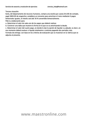 Servicio de asesoría y resolución de ejercicios ciencias_help@hotmail.com
www.maestronline.com
Tercera situación:
Karla, del departamento de recursos humanos, compra una estufa que cuesta $4,500 de contado,
pagó $800.00 de enganche y establece un convenio para amortizar el resto mediante 6 pagos
bimestrales iguales, el interés será del 30 % convertible bimestralmente.
Pide tu colaboración para:
a. Determinar el valor de cada uno de los pagos que deberá realizar.
b. Construir una tabla que muestre la forma en la que se va amortizando la deuda.
c. Determinar el valor del cuarto pago, en donde le dan la opción de liquidar su adeudo; es decir, en
ese momento deberá evaluar si liquida totalmente o continúa pagando dos periodos más.
Formato de entrega: con base en los criterios de evaluación que se muestran en la rúbrica que se
adjunta al presente.
 
