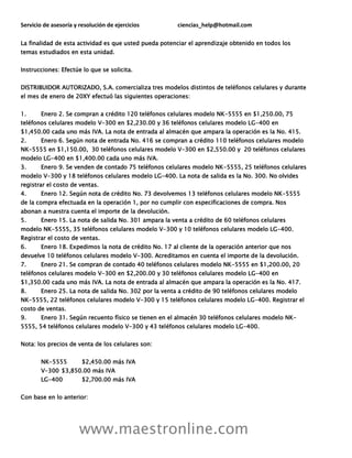 Servicio de asesoría y resolución de ejercicios ciencias_help@hotmail.com
www.maestronline.com
La finalidad de esta actividad es que usted pueda potenciar el aprendizaje obtenido en todos los
temas estudiados en esta unidad.
Instrucciones: Efectúe lo que se solicita.
DISTRIBUIDOR AUTORIZADO, S.A. comercializa tres modelos distintos de teléfonos celulares y durante
el mes de enero de 20XY efectuó las siguientes operaciones:
1. Enero 2. Se compran a crédito 120 teléfonos celulares modelo NK-5555 en $1,250.00, 75
teléfonos celulares modelo V-300 en $2,230.00 y 36 teléfonos celulares modelo LG-400 en
$1,450.00 cada uno más IVA. La nota de entrada al almacén que ampara la operación es la No. 415.
2. Enero 6. Según nota de entrada No. 416 se compran a crédito 110 teléfonos celulares modelo
NK-5555 en $1,150.00, 30 teléfonos celulares modelo V-300 en $2,550.00 y 20 teléfonos celulares
modelo LG-400 en $1,400.00 cada uno más IVA.
3. Enero 9. Se venden de contado 75 teléfonos celulares modelo NK-5555, 25 teléfonos celulares
modelo V-300 y 18 teléfonos celulares modelo LG-400. La nota de salida es la No. 300. No olvides
registrar el costo de ventas.
4. Enero 12. Según nota de crédito No. 73 devolvemos 13 teléfonos celulares modelo NK-5555
de la compra efectuada en la operación 1, por no cumplir con especificaciones de compra. Nos
abonan a nuestra cuenta el importe de la devolución.
5. Enero 15. La nota de salida No. 301 ampara la venta a crédito de 60 teléfonos celulares
modelo NK-5555, 35 teléfonos celulares modelo V-300 y 10 teléfonos celulares modelo LG-400.
Registrar el costo de ventas.
6. Enero 18. Expedimos la nota de crédito No. 17 al cliente de la operación anterior que nos
devuelve 10 teléfonos celulares modelo V-300. Acreditamos en cuenta el importe de la devolución.
7. Enero 21. Se compran de contado 40 teléfonos celulares modelo NK-5555 en $1,200.00, 20
teléfonos celulares modelo V-300 en $2,200.00 y 30 teléfonos celulares modelo LG-400 en
$1,350.00 cada uno más IVA. La nota de entrada al almacén que ampara la operación es la No. 417.
8. Enero 25. La nota de salida No. 302 por la venta a crédito de 90 teléfonos celulares modelo
NK-5555, 22 teléfonos celulares modelo V-300 y 15 teléfonos celulares modelo LG-400. Registrar el
costo de ventas.
9. Enero 31. Según recuento físico se tienen en el almacén 30 teléfonos celulares modelo NK-
5555, 54 teléfonos celulares modelo V-300 y 43 teléfonos celulares modelo LG-400.
Nota: los precios de venta de los celulares son:
NK-5555 $2,450.00 más IVA
V-300 $3,850.00 más IVA
LG-400 $2,700.00 más IVA
Con base en lo anterior:
 