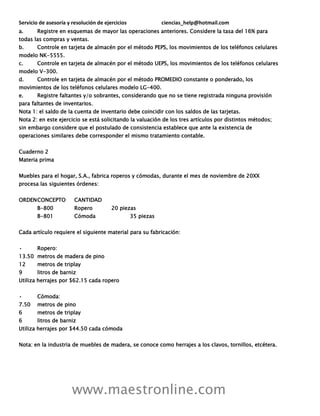 Servicio de asesoría y resolución de ejercicios ciencias_help@hotmail.com
www.maestronline.com
a. Registre en esquemas de mayor las operaciones anteriores. Considere la tasa del 16% para
todas las compras y ventas.
b. Controle en tarjeta de almacén por el método PEPS, los movimientos de los teléfonos celulares
modelo NK-5555.
c. Controle en tarjeta de almacén por el método UEPS, los movimientos de los teléfonos celulares
modelo V-300.
d. Controle en tarjeta de almacén por el método PROMEDIO constante o ponderado, los
movimientos de los teléfonos celulares modelo LG-400.
e. Registre faltantes y/o sobrantes, considerando que no se tiene registrada ninguna provisión
para faltantes de inventarios.
Nota 1: el saldo de la cuenta de inventario debe coincidir con los saldos de las tarjetas.
Nota 2: en este ejercicio se está solicitando la valuación de los tres artículos por distintos métodos;
sin embargo considere que el postulado de consistencia establece que ante la existencia de
operaciones similares debe corresponder el mismo tratamiento contable.
Cuaderno 2
Materia prima
Muebles para el hogar, S.A., fabrica roperos y cómodas, durante el mes de noviembre de 20XX
procesa las siguientes órdenes:
ORDENCONCEPTO CANTIDAD
B-800 Ropero 20 piezas
B-801 Cómoda 35 piezas
Cada artículo requiere el siguiente material para su fabricación:
• Ropero:
13.50 metros de madera de pino
12 metros de triplay
9 litros de barniz
Utiliza herrajes por $62.15 cada ropero
• Cómoda:
7.50 metros de pino
6 metros de triplay
6 litros de barniz
Utiliza herrajes por $44.50 cada cómoda
Nota: en la industria de muebles de madera, se conoce como herrajes a los clavos, tornillos, etcétera.
 