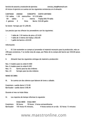 Servicio de asesoría y resolución de ejercicios ciencias_help@hotmail.com
www.maestronline.com
Al iniciar el ejercicio se cuenta con las siguientes existencias en el almacén:
CANTIDAD UNIDAD CONCEPTO COSTO UNITARIO
150 tablas 1.50 metrosPino $13.50 tabla
60 tablas 3 metros Triplay $60.70 tabla
2 galones 4 litros Barniz $24.00 galón
Se tienen herrajes por $1,200.00.
Los precios que nos ofrecen los proveedores son los siguientes:
• 1 tabla de 1.50 metros de pino a $14.00
• 1 tabla de 3 metros de triplay a $62.00
• 1 galón de barniz a $24.00
Información:
I. El 2 de noviembre se compra al proveedor el material necesario para la producción, más un
20% para existencia. Y se recibe nota de cargo, por fletes de la compra del barniz por $30.00 pesos
en total.
II. Almacén hace las siguientes entregas de material a producción:
Nov. 4 madera para la orden B-800
Nov. 6 madera para la orden B-801
Nov. 15 barniz para las dos órdenes
Nov. 23 herrajes para las dos órdenes
MANO DE OBRA
III. Se cuenta con dos obreros que laboran de lunes a sábado.
Carpintero sueldo diario $ 72.00
Barnizador sueldo diario $ 86.40
Durante el mes no hubo faltas
IV. Los reportes de tiempo informan lo siguiente:
Orden B800 Orden B801
Carpintero 90 horas 78 horas 3 horas extraordinarias
Barnizador 105 horas 45 minutos, 4 horas extras en un día 62 horas 15 minutos
 