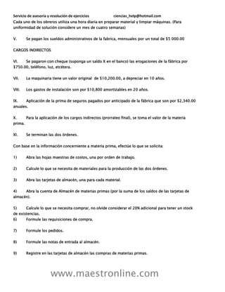 Servicio de asesoría y resolución de ejercicios ciencias_help@hotmail.com
www.maestronline.com
Cada uno de los obreros utiliza una hora diaria en preparar material y limpiar máquinas. (Para
uniformidad de solución considere un mes de cuatro semanas)
V. Se pagan los sueldos administrativos de la fabrica, mensuales por un total de $5 000.00
CARGOS INDIRECTOS
VI. Se pagaron con cheque (suponga un saldo X en el banco) las erogaciones de la fábrica por
$750.00, teléfono, luz, etcétera.
VII. La maquinaria tiene un valor original de $10,200.00, a depreciar en 10 años.
VIII. Los gastos de instalación son por $10,800 amortizables en 20 años.
IX. Aplicación de la prima de seguros pagados por anticipado de la fábrica que son por $2,340.00
anuales.
X. Para la aplicación de los cargos indirectos (prorrateo final), se toma el valor de la materia
prima.
XI. Se terminan las dos órdenes.
Con base en la información concerniente a materia prima, efectúe lo que se solicita:
1) Abra las hojas maestras de costos, una por orden de trabajo.
2) Calcule lo que se necesita de materiales para la producción de las dos órdenes.
3) Abra las tarjetas de almacén, una para cada material.
4) Abra la cuenta de Almacén de materias primas (por la suma de los saldos de las tarjetas de
almacén).
5) Calcule lo que se necesita comprar, no olvide considerar el 20% adicional para tener un stock
de existencias.
6) Formule las requisiciones de compra.
7) Formule los pedidos.
8) Formule las notas de entrada al almacén.
9) Registre en las tarjetas de almacén las compras de materias primas.
 