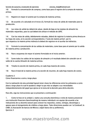 Servicio de asesoría y resolución de ejercicios ciencias_help@hotmail.com
www.maestronline.com
10) Formule la concentración de compras, como base para el registro de la compra de materias
primas.
11) Registre en mayor el asiento por la compra de materias primas.
12) De acuerdo a lo calculado en el inciso (2), formule las notas de salida de materiales para la
producción.
13) Las notas de salida las deberá de valuar, dando de baja en las tarjetas de almacén los
materiales requeridos, para la cual deberá de utilizar el método de UEPS.
14) Con las notas de salida, debidamente valuadas, deberá de registrar la materia prima directa en
las hojas de costo, en la sección correspondiente a “costo de materia prima”, por lo
que respecta a la materia prima indirecta la deberá de registrar en el auxiliar de indirectos.
15) Formule la concentración de las salidas de materiales, como base para el asiento por la salida
de materia prima a producción.
16) Pase a esquemas de mayor el asiento formulado en el inciso anterior.
17) Sume todos los saldos de las tarjetas de almacén y el resultado deberá de coincidir con el
saldo de la cuenta Almacén de materias primas.
18) Totalice la sección de materia prima, en cada hoja maestra de costos.
19) Pase el total de la materia prima a la sección de resumen, de cada hoja maestra de costos.
Cuaderno 2
Cómo financiarme a corto y largo plazo
Con la realización de esta actividad logrará tener claras las diferencias entre los préstamos a corto
plazo y largo plazo lo cual le ayudará a elegir la que más se adapte a sus necesidades
independientemente del papel que ejerza en la toma de la decisión para dicha elección.
Para ello, siga las instrucciones que se presentan a continuación:
1. Como lo hizo en la unidad 2, realice una consulta electrónica o visite de manera presencial
una institución financiera (benchmarking) de manera individual o en equipo (de acuerdo a las
indicaciones de su docente/asesor) para conocer los requisitos, costos, ventajas, desventajas y
apoyos para el otorgamiento de créditos a largo plazo. Tales direcciones pueden ser: la Condusef, la
CNBV, la Asociación de bancos de México y algún banco de su preferencia.
Ejercicio 3
 