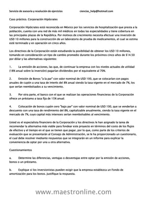 Servicio de asesoría y resolución de ejercicios ciencias_help@hotmail.com
www.maestronline.com
Caso práctico. Corporación Hipócrates
Corporación Hipócrates está reconocida en México por los servicios de hospitalización que presta a la
población, cuenta con una red de más mil médicos en todas las especialidades y tiene cobertura en
las principales plazas de la República. Por motivos de crecimiento necesita efectuar una inversión de
USD 10 millones para la construcción de un laboratorio de prueba de medicamentos, el cual se estima
esté terminado y en operación en cinco años.
Los directivos de la Corporación están estudiando la posibilidad de obtener los USD 10 millones,
tomando en consideración un tipo de cambio promedio durante los próximos cinco años de $14.50
por dólar y las alternativas siguientes:
1. La emisión de acciones, las que, de continuar la empresa con los niveles actuales de utilidad
(18% anual sobre la inversión) pagarían dividendos por el equivalente al 70%.
2. Emisión de Bonos "a la par" con valor nominal de USD 100, que se colocarían con pagos
anuales de cupón a una tasa de interés del 8% anual siendo la tasa vigente en el mercado de 7%, los
que serían reembolsados a su vencimiento.
3. Por otra parte, el banco con el que se realizan las operaciones financieras de la Corporación
ofrece un préstamo a tasa fija de 15% anual.
4. Colocación de bonos cupón cero "bajo par" con valor nominal de USD 100, que se venderían a
descuento con una tasa de rendimiento del 8%, capitalizable anualmente, siendo la tasa vigente en el
mercado de 7%, cuyo capital más intereses serían reembolsables al vencimiento.
Usted es el especialista financiero de la Corporación y los directivos le han asignado la tarea de
recomendar la alternativa más viable para fondear este proyecto en términos del costo de los flujos
de efectivo y el tiempo en el que se tienen que pagar, por lo que, como parte de los criterios de
evaluación que se presentarán al Consejo de Administración, se le ha proporcionado un cuestionario,
el cual debe resolver mediante respuestas que se integrarán en un informe para explicar la
conveniencia de optar por una u otra alternativa.
Cuestionamientos
a. Determine las diferencias, ventajas o desventajas entre optar por la emisión de acciones,
bonos o un préstamo.
b. Explique si los inversionistas pueden exigir que la empresa establezca un Fondo de
amortización para los bonos. Justifique la respuesta.
 