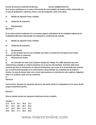 Servicio de asesoría y resolución de ejercicios ciencias_help@hotmail.com
www.maestronline.com
En el archivo problemas.xls se anexa información de universidades de Estados Unidos relacionada con
su tasa de graduación, matrícula, costos y tasa de aceptación, entre otros datos.
a) Modelo de regresión lineal-múltiple.
b) Validación de supuestos.
c) Interpretación.
Ejercicio 4
En el mismo archivo problemas.xls se muestran algunos indicadores de las entidades federativas de
la República Mexicana relacionadas con migración y condiciones de vivienda.
a) Modelo de regresión lineal-múltiple.
b) Validación de supuestos.
c) Interpretación.
d) ¿A qué atribuye que en unas entidades sea mayor la proporción de hogares que reciben
remesas? Justifique su respuesta.
e) Observaciones finales
f)
g) Ha concluido con éxito este Cuaderno Integral de Trabajo. En la EBC deseamos que este
material haya cumplido en usted el propósito con el que ha sido diseñado. Asimismo debe tener
presente que éste es únicamente un material introductorio, por lo que se le recomienda que continúe
por su cuenta profundizando en el conocimiento y desarrollando sus competencias de análisis y
síntesis. En caso de desear hacer una o varias observaciones al contenido de este cuaderno, hágaselas
saber a su profesor, quien nos las canalizará.
h)
Ejercicios
Instrucciones: Resuelva los siguientes ejercicios. Recuerde utilizar la computadora en los casos donde
juzgue conveniente hacerlo.
Ejercicio 1
Para un estudio existen las siguientes mediciones de dos variables:
Variable 1
22.5 43.9 34.7 39.9 23.2
49.1 32.2 38.3 46.4 43.9
45.7 29.4 48.4 24.5 43.5
46.0 28.6 31.3 28.9 46.6
 