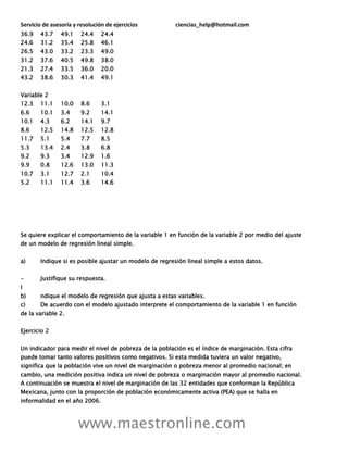 Servicio de asesoría y resolución de ejercicios ciencias_help@hotmail.com
www.maestronline.com
36.9 43.7 49.1 24.4 24.4
24.6 31.2 35.4 25.8 46.1
26.5 43.0 33.2 23.3 49.0
31.2 37.6 40.5 49.8 38.0
21.3 27.4 33.5 36.0 20.0
43.2 38.6 30.3 41.4 49.1
Variable 2
12.3 11.1 10.0 8.6 3.1
6.6 10.1 3.4 9.2 14.1
10.1 4.3 6.2 14.1 9.7
8.6 12.5 14.8 12.5 12.8
11.7 5.1 5.4 7.7 8.5
5.3 13.4 2.4 3.8 6.8
9.2 9.3 3.4 12.9 1.6
9.9 0.8 12.6 13.0 11.3
10.7 3.1 12.7 2.1 10.4
5.2 11.1 11.4 3.6 14.6
Se quiere explicar el comportamiento de la variable 1 en función de la variable 2 por medio del ajuste
de un modelo de regresión lineal simple.
a) Indique si es posible ajustar un modelo de regresión lineal simple a estos datos.
- Justifique su respuesta.
I
b) ndique el modelo de regresión que ajusta a estas variables.
c) De acuerdo con el modelo ajustado interprete el comportamiento de la variable 1 en función
de la variable 2.
Ejercicio 2
Un indicador para medir el nivel de pobreza de la población es el índice de marginación. Esta cifra
puede tomar tanto valores positivos como negativos. Si esta medida tuviera un valor negativo,
significa que la población vive un nivel de marginación o pobreza menor al promedio nacional; en
cambio, una medición positiva indica un nivel de pobreza o marginación mayor al promedio nacional.
A continuación se muestra el nivel de marginación de las 32 entidades que conforman la República
Mexicana, junto con la proporción de población económicamente activa (PEA) que se halla en
informalidad en el año 2006.
 