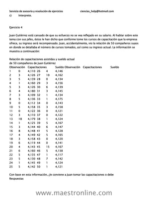 Servicio de asesoría y resolución de ejercicios ciencias_help@hotmail.com
www.maestronline.com
c) Interprete.
Ejercicio 4
Juan Gutiérrez está cansado de que su esfuerzo no se vea reflejado en su salario. Al hablar sobre este
tema con sus jefes, éstos le han dicho que conforme tome los cursos de capacitación que la empresa
ofrece, su ingreso será recompensado. Juan, accidentalmente, vio la relación de 50 compañeros suyos
en donde se detallaba el número de cursos tomados, así como su ingreso actual. La información se
muestra a continuación:
Relación de capacitaciones asistidas y sueldo actual
de 50 compañeros de Juan Gutiérrez
Observación Capacitaciones Sueldo Observación Capacitaciones Sueldo
1 0 4,110 26 4 4,146
2 3 4,126 27 10 4,162
3 5 4,139 28 0 4,134
4 1 4,160 29 3 4,156
5 3 4,126 30 6 4,139
6 4 4,180 31 3 4,145
7 3 4,109 32 1 4,134
8 5 4,136 33 1 4,175
9 0 4,112 34 0 4,143
10 5 4,158 35 3 4,158
11 0 4,122 36 0 4,121
12 3 4,110 37 0 4,122
13 18 4,179 38 1 4,124
14 1 4,125 39 5 4,167
15 3 4,144 40 6 4,147
16 8 4,148 41 5 4,128
17 4 4,149 42 5 4,165
18 3 4,158 43 0 4,120
19 6 4,119 44 0 4,141
20 4 4,143 45 15 4,167
21 6 4,160 46 5 4,138
22 5 4,135 47 1 4,117
23 5 4,130 48 7 4,142
24 1 4,145 49 1 4,124
25 5 4,142 50 1 4,121
Con base en esta información, ¿le conviene a Juan tomar las capacitaciones o debe
Respuestas
 