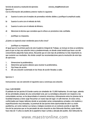 Servicio de asesoría y resolución de ejercicios ciencias_help@hotmail.com
www.maestronline.com
Ejercicio 2
Con la información del problema anterior realice lo siguiente:
a) Suavice la serie con el empleo de promedios móviles dobles y justifique la amplitud usada.
b) Suavice la serie con el método de Holt.
c) Suavice la serie con el método de Winters.
d) Mencione la técnica que considera que le ofrece un pronóstico más confiable.
Justifique su respuesta.
¿Cuánto se esperaría estar vendiendo para el año cinco?
Justifique su respuesta.
Al igual que en la primera parte de este Cuaderno Integral de Trabajo, se incluye en ésta un problema
para el que no hay una solución única y predeterminada, en donde usted tendrá que hacer uso del
conocimiento adquirido hasta ahora. Recuerde que en este tipo de problemas lo más importante es
que sustente sus resultados. No olvide cumplir las recomendaciones para la resolución de este tipo
de ejercicios:
1. Dimensione la problemática.
2. Determine qué quiere obtener para resolver la problemática.
3. Fije líneas de acción.
4. Dé una solución sustentada en las líneas de acción llevadas a cabo.
Ejercicio 3
Instrucciones: Lea con atención el siguiente caso y construya una solución.
Caso: Café MUNDO
El poblado de San Jacinto El Grande cuenta con alrededor de 15,000 habitantes. En este lugar, además
de las actividades propias de una comunidad rural, por su estratégica ubicación con respecto a las
comunidades vecinas, se ha desarrollado el comercio minorista y últimamente entre los jóvenes de la
localidad empieza a tener auge frecuentar un nuevo tipo de lugar: el café Internet. En estos sitios,
conformados por largos tablones donde se acomodan varias computadoras armadas o de modelos y
especificaciones muy atrasadas, la juventud de San Jacinto tiene oportunidad de abrir su visión
pueblerina, así como realizar sus tareas y trabajos escolares en un contexto acorde al siglo XXI.
Una de las personas que se ha percatado de esta situación es don Edmundo Sánchez, quien desde
hace más de 15 años es dueño de la papelería mejor surtida y ubicada del pueblo. Don Edmundo ha
 