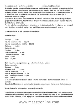 Servicio de asesoría y resolución de ejercicios ciencias_help@hotmail.com
www.maestronline.com
destacado, además, por especializarse en quebrar papelerías que han intentado ser su competencia, a
través de prácticas como mantener precios bajos. En esta ocasión, al ver que este tipo de negocio
está afectando sus ingresos, ha decidido aprovechar la desocupación de un local de buen tamaño en
la zona donde tiene su papelería, para abrir un café Internet que a corto plazo desea que lo
administre alguno de sus hijos.
En compañía de su familia y en un ambiente de armonía amenizado por la música de alguno de sus
grupos de música favorita, ha ambientado el lugar, en donde se ubicará su nuevo negocio al que ha
decidido llamar Café Mundo.
Por otro lado, ha mandado a hacer tres tablones en donde se ubicarán las 10 máquinas que consiguió
entre familiares suyos de la capital o que le pidió a uno de sus sobrinos que le armara.
La inversión inicial de don Edmundo es la siguiente:
Inversión inicial
Concepto Costo
Material para remodelar $3,600
Material para instalación eléctrica $3,500
Tablones $3,000
Equipo $34,800
Permisos $2,500
Depósito de renta $6,000
Contratación internet $3,000
Varios $4,500
Total $60,900
Cada mes, el nuevo negocio tiene que cubrir los siguientes gastos:
Gastos mensuales
Concepto Costo
Renta del local $3,000
Pago de electricidad $3,150
Pago de telefonía e internet $1,200
Pago a sobrino por soporte $2,000
Total $9,350
Se ha tomado la decisión de abrir toda la semana, alternándose los miembros de la familia su
atención.
Después de 12 semanas de operación, las ventas del nuevo negocio figuran en el siguiente cuadro:
Ventas durante las primeras doce semanas de operación
Don Edmundo ha decidido repartir cada fin de mes en partes iguales entre sus cinco hijos el 20% de
las ganancias y el remanente depositarlo en una cuenta bancaria que abrió en una tienda de muebles
de San Jacinto El Grande, la cual le paga una tasa de interés de 4% anual capitalizable mensualmente.
 