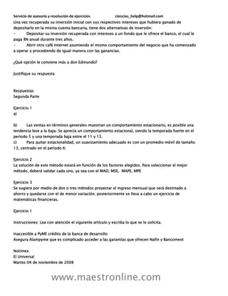 Servicio de asesoría y resolución de ejercicios ciencias_help@hotmail.com
www.maestronline.com
Una vez recuperada su inversión inicial con sus respectivos intereses que hubiera ganado de
depositarlo en la misma cuenta bancaria, tiene dos alternativas de inversión:
• Depositar su inversión recuperada con intereses a un fondo que le ofrece el banco, el cual le
paga 8% anual durante tres años.
• Abrir otro café Internet asumiendo el mismo comportamiento del negocio que ha comenzado
a operar y procediendo de igual manera con las ganancias.
¿Qué opción le conviene más a don Edmundo?
Justifique su respuesta
Respuestas
Segunda Parte
Ejercicio 1
a)
b) Las ventas en términos generales muestran un comportamiento estacionario, es posible una
tendencia leve a la baja. Se aprecia un comportamiento estacional, siendo la temporada fuerte en el
periodo 5 y una temporada baja entre el 11 y 13.
c) Para quitar estacionalidad, un suavizamiento adecuado es con un promedio móvil de tamaño
13, centrado en el periodo 6:
Ejercicio 2
La solución de este método estará en función de los factores elegidos. Para seleccionar el mejor
método, deberá validar cada uno, ya sea con el MAD, MSE, MAPE, MPE
Ejercicio 3
Se sugiere por medio de dos o tres métodos proyectar el ingreso mensual que será destinado a
ahorro y quedarse con el de menor variación; posteriormente se lleva a cabo un ejercicio de
matemáticas financieras.
Ejercicio 1
Instrucciones: Lea con atención el siguiente artículo y escriba lo que se le solicita.
Inaccesible a PyME crédito de la banca de desarrollo
Asegura Alampyme que es complicado acceder a las garantías que ofrecen Nafin y Bancomext
Notimex
El Universal
Martes 04 de noviembre de 2008
 