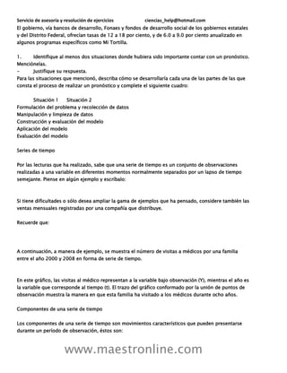 Servicio de asesoría y resolución de ejercicios ciencias_help@hotmail.com
www.maestronline.com
El gobierno, vía bancos de desarrollo, Fonaes y fondos de desarrollo social de los gobiernos estatales
y del Distrito Federal, ofrecían tasas de 12 a 18 por ciento, y de 6.0 a 9.0 por ciento anualizado en
algunos programas específicos como Mi Tortilla.
1. Identifique al menos dos situaciones donde hubiera sido importante contar con un pronóstico.
Menciónelas.
- Justifique su respuesta.
Para las situaciones que mencionó, describa cómo se desarrollaría cada una de las partes de las que
consta el proceso de realizar un pronóstico y complete el siguiente cuadro:
Situación 1 Situación 2
Formulación del problema y recolección de datos
Manipulación y limpieza de datos
Construcción y evaluación del modelo
Aplicación del modelo
Evaluación del modelo
Series de tiempo
Por las lecturas que ha realizado, sabe que una serie de tiempo es un conjunto de observaciones
realizadas a una variable en diferentes momentos normalmente separados por un lapso de tiempo
semejante. Piense en algún ejemplo y escríbalo:
Si tiene dificultades o sólo desea ampliar la gama de ejemplos que ha pensado, considere también las
ventas mensuales registradas por una compañía que distribuye.
Recuerde que:
A continuación, a manera de ejemplo, se muestra el número de visitas a médicos por una familia
entre el año 2000 y 2008 en forma de serie de tiempo.
En este gráfico, las visitas al médico representan a la variable bajo observación (Y), mientras el año es
la variable que corresponde al tiempo (t). El trazo del gráfico conformado por la unión de puntos de
observación muestra la manera en que esta familia ha visitado a los médicos durante ocho años.
Componentes de una serie de tiempo
Los componentes de una serie de tiempo son movimientos característicos que pueden presentarse
durante un período de observación, éstos son:
 
