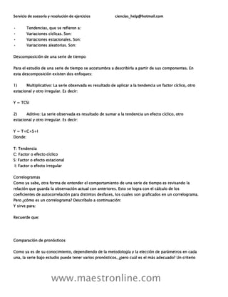 Servicio de asesoría y resolución de ejercicios ciencias_help@hotmail.com
www.maestronline.com
• Tendencias, que se refieren a:
• Variaciones cíclicas. Son:
• Variaciones estacionales. Son:
• Variaciones aleatorias. Son:
Descomposición de una serie de tiempo
Para el estudio de una serie de tiempo se acostumbra a describirla a partir de sus componentes. En
esta descomposición existen dos enfoques:
1) Multiplicativo: La serie observada es resultado de aplicar a la tendencia un factor cíclico, otro
estacional y otro irregular. Es decir:
Y = TCSI
2) Aditivo: La serie observada es resultado de sumar a la tendencia un efecto cíclico, otro
estacional y otro irregular. Es decir:
Y = T+C+S+I
Donde:
T: Tendencia
C: Factor o efecto cíclico
S: Factor o efecto estacional
I: Factor o efecto irregular
Correlogramas
Como ya sabe, otra forma de entender el comportamiento de una serie de tiempo es revisando la
relación que guarda la observación actual con anteriores. Esto se logra con el cálculo de los
coeficientes de autocorrelación para distintos desfases, los cuales son graficados en un correlograma.
Pero ¿cómo es un correlograma? Descríbalo a continuación:
Y sirve para:
Recuerde que:
Comparación de pronósticos
Como ya es de su conocimiento, dependiendo de la metodología y la elección de parámetros en cada
una, la serie bajo estudio puede tener varios pronósticos, ¿pero cuál es el más adecuado? Un criterio
 