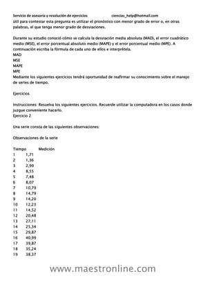 Servicio de asesoría y resolución de ejercicios ciencias_help@hotmail.com
www.maestronline.com
útil para contestar esta pregunta es utilizar el pronóstico con menor grado de error o, en otras
palabras, el que tenga menor grado de desviaciones.
Durante su estudio conoció cómo se calcula la desviación media absoluta (MAD), el error cuadrático
medio (MSE), el error porcentual absoluto medio (MAPE) y el error porcentual medio (MPE). A
continuación escriba la fórmula de cada uno de ellos e interprétela.
MAD
MSE
MAPE
MPE
Mediante los siguientes ejercicios tendrá oportunidad de reafirmar su conocimiento sobre el manejo
de series de tiempo.
Ejercicios
Instrucciones: Resuelva los siguientes ejercicios. Recuerde utilizar la computadora en los casos donde
juzgue conveniente hacerlo.
Ejercicio 2
Una serie consta de las siguientes observaciones:
Observaciones de la serie
Tiempo Medición
1 1,71
2 1,36
3 2,99
4 8,55
5 7,48
6 8,07
7 10,79
8 14,79
9 14,20
10 12,23
11 14,52
12 20,48
13 27,11
14 25,34
15 29,87
16 40,99
17 39,87
18 35,24
19 38,37
 
