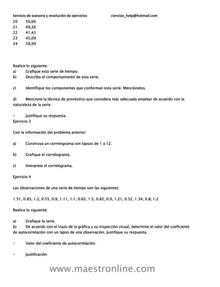 Servicio de asesoría y resolución de ejercicios ciencias_help@hotmail.com
www.maestronline.com
20 50,66
21 49,30
22 41,45
23 45,09
24 58,99
Realice lo siguiente:
a) Grafique esta serie de tiempo.
b) Describa el comportamiento de esta serie.
c) Identifique los componentes que conforman esta serie. Menciónelos.
d) Mencione la técnica de pronóstico que considera más adecuada emplear de acuerdo con la
naturaleza de la serie.
Justifique su respuesta.
Ejercicio 3
Con la información del problema anterior:
a) Construya un correlograma con lapsos de 1 a 12.
b) Grafique el correlograma.
c) Interprete el correlograma.
Ejercicio 4
Las observaciones de una serie de tiempo son las siguientes:
1.51, 0.83, 1.2, 0.55, 0.9, 1.11, 1.1, 0.62, 1.5, 0.82, 0.9, 1.21, 0.52, 1.34, 0.8, 1.2
Realice lo siguiente:
a) Grafique la serie.
b) De acuerdo con el trazo de la gráfica y su inspección visual, determine el valor del coeficiente
de autocorrelación con un lapso de una observación. Justifique su respuesta.
Valor del coeficiente de autocorrelación:
Justificación:
 