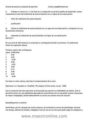 Servicio de asesoría y resolución de ejercicios ciencias_help@hotmail.com
www.maestronline.com
c) Grafique xt contra xt+1 y con base en su inspección visual de la gráfica de dispersión, estime
nuevamente el valor del coeficiente de autocorrelación con un lapso de una observación.
Valor del coeficiente de autocorrelación:
Justificación:
d) Calcule el coeficiente de autocorrelación con un lapso de una observación y compárelo con sus
estimaciones anteriores.
e) Interprete el coeficiente de autocorrelación con lapso de una observación.
Ejercicio 5
De una serie de 400 números se construyó un correlograma donde los primeros 10 coeficientes
tienen los siguientes valores:
Primeros valores del correlograma
Lapso Coeficiente
1 0.02
2 0.05
3 -0.09
4 0.08
5 -0.02
6 0.00
7 0.12
8 0.06
9 0.02
10 -0.08
Con base en estos valores, describa el comportamiento de la serie.
(Ejercicios 4 y 5 basados en Chatfield. The analysis of time series, 2a ed., 1980)
Con la resolución de estos ejercicios se ha buscado que ejercite sus habilidades de análisis. Esto le
permitirá contar con una plataforma adecuada de conocimiento con la cual podrá resolver situaciones
de mayor complejidad, donde habitualmente no existe una manera única de solución.
Ejemplifiquemos lo anterior:
David Pérez, por fin, después de mucho esfuerzo, ha terminado la carrera de odontología. Durante
ese tiempo, además de estudiar, trabajaba el taxi de uno de sus tíos para poder pagar la colegiatura y
 