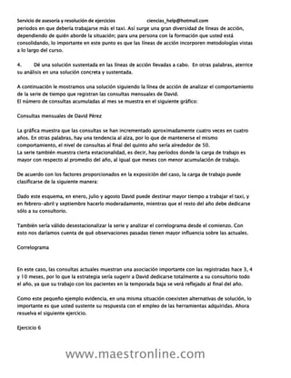 Servicio de asesoría y resolución de ejercicios ciencias_help@hotmail.com
www.maestronline.com
periodos en que debería trabajarse más el taxi. Así surge una gran diversidad de líneas de acción,
dependiendo de quién aborde la situación; para una persona con la formación que usted está
consolidando, lo importante en este punto es que las líneas de acción incorporen metodologías vistas
a lo largo del curso.
4. Dé una solución sustentada en las líneas de acción llevadas a cabo. En otras palabras, aterrice
su análisis en una solución concreta y sustentada.
A continuación le mostramos una solución siguiendo la línea de acción de analizar el comportamiento
de la serie de tiempo que registran las consultas mensuales de David.
El número de consultas acumuladas al mes se muestra en el siguiente gráfico:
Consultas mensuales de David Pérez
La gráfica muestra que las consultas se han incrementado aproximadamente cuatro veces en cuatro
años. En otras palabras, hay una tendencia al alza, por lo que de mantenerse el mismo
comportamiento, el nivel de consultas al final del quinto año sería alrededor de 50.
La serie también muestra cierta estacionalidad, es decir, hay períodos donde la carga de trabajo es
mayor con respecto al promedio del año, al igual que meses con menor acumulación de trabajo.
De acuerdo con los factores proporcionados en la exposición del caso, la carga de trabajo puede
clasificarse de la siguiente manera:
Dado este esquema, en enero, julio y agosto David puede destinar mayor tiempo a trabajar el taxi, y
en febrero-abril y septiembre hacerlo moderadamente, mientras que el resto del año debe dedicarse
sólo a su consultorio.
También sería válido desestacionalizar la serie y analizar el correlograma desde el comienzo. Con
esto nos daríamos cuenta de qué observaciones pasadas tienen mayor influencia sobre las actuales.
Correlograma
En este caso, las consultas actuales muestran una asociación importante con las registradas hace 3, 4
y 10 meses, por lo que la estrategia sería sugerir a David dedicarse totalmente a su consultorio todo
el año, ya que su trabajo con los pacientes en la temporada baja se verá reflejado al final del año.
Como este pequeño ejemplo evidencia, en una misma situación coexisten alternativas de solución, lo
importante es que usted sustente su respuesta con el empleo de las herramientas adquiridas. Ahora
resuelva el siguiente ejercicio.
Ejercicio 6
 