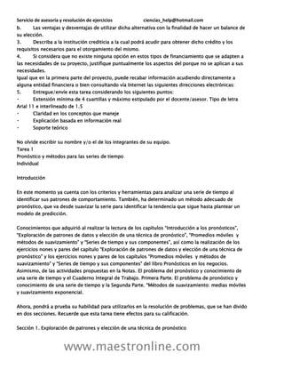 Servicio de asesoría y resolución de ejercicios ciencias_help@hotmail.com
www.maestronline.com
b. Las ventajas y desventajas de utilizar dicha alternativa con la finalidad de hacer un balance de
su elección.
3. Describa a la institución crediticia a la cual podrá acudir para obtener dicho crédito y los
requisitos necesarios para el otorgamiento del mismo.
4. Si considera que no existe ninguna opción en estos tipos de financiamiento que se adapten a
las necesidades de su proyecto, justifique puntualmente los aspectos del porque no se aplican a sus
necesidades.
Igual que en la primera parte del proyecto, puede recabar información acudiendo directamente a
alguna entidad financiera o bien consultando vía Internet las siguientes direcciones electrónicas:
5. Entregue/envíe esta tarea considerando los siguientes puntos:
Extensión mínima de 4 cuartillas y máximo estipulado por el docente/asesor. Tipo de letra
Arial 11 e interlineado de 1.5
Claridad en los conceptos que maneje
Explicación basada en información real
Soporte teórico
No olvide escribir su nombre y/o el de los integrantes de su equipo.
Tarea 1
Pronóstico y métodos para las series de tiempo
Individual
Introducción
En este momento ya cuenta con los criterios y herramientas para analizar una serie de tiempo al
identificar sus patrones de comportamiento. También, ha determinado un método adecuado de
pronóstico, que va desde suavizar la serie para identificar la tendencia que sigue hasta plantear un
modelo de predicción.
Conocimientos que adquirió al realizar la lectura de los capítulos “Introducción a los pronósticos”,
“Exploración de patrones de datos y elección de una técnica de pronóstico”, “Promedios móviles y
métodos de suavizamiento” y “Series de tiempo y sus componentes”, así como la realización de los
ejercicios nones y pares del capítulo “Exploración de patrones de datos y elección de una técnica de
pronóstico” y los ejercicios nones y pares de los capítulos “Promedios móviles y métodos de
suavizamiento” y “Series de tiempo y sus componentes” del libro Pronósticos en los negocios.
Asimismo, de las actividades propuestas en la Notas. El problema del pronóstico y conocimiento de
una serie de tiempo y el Cuaderno Integral de Trabajo. Primera Parte. El problema de pronóstico y
conocimiento de una serie de tiempo y la Segunda Parte. “Métodos de suavizamiento: medias móviles
y suavizamiento exponencial.
Ahora, pondrá a prueba su habilidad para utilizarlos en la resolución de problemas, que se han divido
en dos secciones. Recuerde que esta tarea tiene efectos para su calificación.
Sección 1. Exploración de patrones y elección de una técnica de pronóstico
 