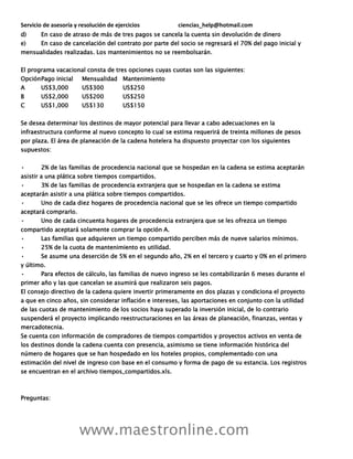 Servicio de asesoría y resolución de ejercicios ciencias_help@hotmail.com
www.maestronline.com
d) En caso de atraso de más de tres pagos se cancela la cuenta sin devolución de dinero
e) En caso de cancelación del contrato por parte del socio se regresará el 70% del pago inicial y
mensualidades realizadas. Los mantenimientos no se reembolsarán.
El programa vacacional consta de tres opciones cuyas cuotas son las siguientes:
OpciónPago inicial Mensualidad Mantenimiento
A US$3,000 US$300 US$250
B US$2,000 US$200 US$250
C US$1,000 US$130 US$150
Se desea determinar los destinos de mayor potencial para llevar a cabo adecuaciones en la
infraestructura conforme al nuevo concepto lo cual se estima requerirá de treinta millones de pesos
por plaza. El área de planeación de la cadena hotelera ha dispuesto proyectar con los siguientes
supuestos:
• 2% de las familias de procedencia nacional que se hospedan en la cadena se estima aceptarán
asistir a una plática sobre tiempos compartidos.
• 3% de las familias de procedencia extranjera que se hospedan en la cadena se estima
aceptarán asistir a una plática sobre tiempos compartidos.
• Uno de cada diez hogares de procedencia nacional que se les ofrece un tiempo compartido
aceptará comprarlo.
• Uno de cada cincuenta hogares de procedencia extranjera que se les ofrezca un tiempo
compartido aceptará solamente comprar la opción A.
• Las familias que adquieren un tiempo compartido perciben más de nueve salarios mínimos.
• 25% de la cuota de mantenimiento es utilidad.
• Se asume una deserción de 5% en el segundo año, 2% en el tercero y cuarto y 0% en el primero
y último.
• Para efectos de cálculo, las familias de nuevo ingreso se les contabilizarán 6 meses durante el
primer año y las que cancelan se asumirá que realizaron seis pagos.
El consejo directivo de la cadena quiere invertir primeramente en dos plazas y condiciona el proyecto
a que en cinco años, sin considerar inflación e intereses, las aportaciones en conjunto con la utilidad
de las cuotas de mantenimiento de los socios haya superado la inversión inicial, de lo contrario
suspenderá el proyecto implicando reestructuraciones en las áreas de planeación, finanzas, ventas y
mercadotecnia.
Se cuenta con información de compradores de tiempos compartidos y proyectos activos en venta de
los destinos donde la cadena cuenta con presencia, asimismo se tiene información histórica del
número de hogares que se han hospedado en los hoteles propios, complementado con una
estimación del nivel de ingreso con base en el consumo y forma de pago de su estancia. Los registros
se encuentran en el archivo tiempos_compartidos.xls.
Preguntas:
 