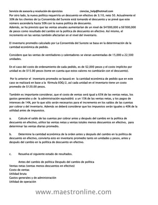 Servicio de asesoría y resolución de ejercicios ciencias_help@hotmail.com
www.maestronline.com
Por otro lado, la nueva política requeriría un descuento en efectivo de 3/10, neto 50. Actualmente el
30% de los clientes de La Consentida del Sureste está tomando el descuento y se prevé que este
número ascendería hasta 50% con la nueva política de descuento.
Además, se ha previsto que las ventas anuales aumentarían de un nivel de $4’000,000 a $6’000,000
de pesos como resultado del cambio en la política de descuento en efectivo. Así mismo, el
incremento en las ventas también afectarían en el nivel del inventario.
El inventario promedio calculado por La Consentida del Sureste se basa en la determinación de la
cantidad económica de pedido.
Considere que las ventas de ventiladores y calentadores se vieran aumentadas de 15,000 a 22,500
unidades.
En el caso del costo de ordenamiento de cada pedido, es de $2,000 pesos y el costo implícito por
unidad es de $15.00 pesos (tome en cuenta que estos valores no cambiarán con el descuento).
Por lo anterior el inventario promedio se basará en la cantidad económica de pedido que en este
caso se realizará en base a la fórmula EOQ/2, así cada unidad en el inventario tiene un costo
promedio de $120.00 pesos.
También es importante considerar, que el costo de ventas será igual a 65% de las ventas netas, los
gastos generales y de la administración equivaldrá a un 15% de las ventas netas, y los pagos de
intereses de 14%, por lo que sólo serán necesarios para el incremento en los saldos de las cuentas
por cobrar y del inventario. Además se deberá considerar que los impuestos serán iguales a 40% de la
utilidad antes de impuestos.
a. Calcule el saldo de las cuentas por cobrar antes y después del cambio en la política de
descuento en efectivo, utilice las ventas netas y ventas totales menos descuentos en efectivo, para
determinar las ventas diarias promedio.
b. Determine la cantidad económica de la orden antes y después del cambio en la política de
descuento en efectivo, convierta esto en inventario promedio tanto en unidades y pesos, antes y
después del cambio en la política de descuento en efectivo.
c. Resuelva el siguiente estado de resultados.
Antes del cambio de política Después del cambio de política
Ventas netas (ventas menos descuentos en efectivo)
Costo de ventas
Utilidad bruta
Gastos generales y de administración
Utilidad de operación
 