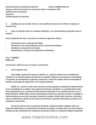 Servicio de asesoría y resolución de ejercicios ciencias_help@hotmail.com
www.maestronline.com
Intereses sobre el incremento en cuentas por cobrar e inventarios (14%)
Utilidad antes de impuestos
Impuestos
Utilidad después de impuestos
d. Justifique por qué se debe utilizar la nueva política de descuento de efectivo. Explique de
manera breve.
e. Emita una opinión sobre los resultados obtenidos y sus recomendaciones generales hacia la
empresa.
Para la evaluación del caso, se tomaran en cuenta los siguientes criterios:
Presentación clara y ordenada del trabajo
Pertinencia en las recomendaciones para la solución del problema.
Claridad en la exposición de las ideas.
Planteamiento y resolución de operaciones matemáticas.
Caso 1 COMPRAS
Moffat, INC
Instrucciones: Realice lo que se le indica a continuación.
1. Lea el siguiente caso:
Anita Valdez, gerente de compras en Moffat, Inc., acaba de enterarse de un problema de
marbetes en la línea del producto principal de la compañía. Después de una junta con el presidente,
los gerentes de mercadotecnia, ingeniería, producción y control de calidad, Anita fue encargada de
formular la estrategia de negociación con el equipo proveedor.
Moffat, Inc., inició en los 60 como una de las muchas pequeñas compañías de abastecimiento
de las necesidades de un público más exigente de alimentos saludables. La compañía había tenido
éxito especialmente con su primera línea de jamones empacados en un recipiente de barro con un
diseño distintivo. Moffat había crecido sustancialmente durante los anteriores 20 años y ampliado su
línea de productos para incluir una gama completa de cereales, hierbas para infusiones, encurtidos,
salsas y condimentos, además de las conservas alimenticias y jamones tradicionales que dieron a la
compañía su éxito inicial.
Durante los últimos años, los gerentes de planta e ingeniería habían trabajado sobre una
expansión significativa y un programa de renovación del equipo. Los planes para una nueva máquina
llenadora de alta velocidad de los recipientes de jamones incluían un sustancial trabajo de desarrollo
 