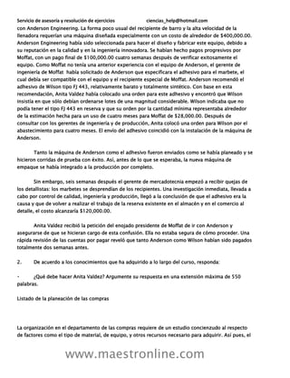 Servicio de asesoría y resolución de ejercicios ciencias_help@hotmail.com
www.maestronline.com
con Anderson Engineering. La forma poco usual del recipiente de barro y la alta velocidad de la
llenadora requerían una máquina diseñada especialmente con un costo de alrededor de $400,000.00.
Anderson Engineering había sido seleccionada para hacer el diseño y fabricar este equipo, debido a
su reputación en la calidad y en la ingeniería innovadora. Se habían hecho pagos progresivos por
Moffat, con un pago final de $100,000.00 cuatro semanas después de verificar exitosamente el
equipo. Como Moffat no tenía una anterior experiencia con el equipo de Anderson, el gerente de
ingeniería de Moffat había solicitado de Anderson que especificara el adhesivo para el marbete, el
cual debía ser compatible con el equipo y el recipiente especial de Moffat. Anderson recomendó el
adhesivo de Wilson tipo FJ 443, relativamente barato y totalmente sintético. Con base en esta
recomendación, Anita Valdez había colocado una orden para este adhesivo y encontró que Wilson
insistía en que sólo debían ordenarse lotes de una magnitud considerable. Wilson indicaba que no
podía tener el tipo FJ 443 en reserva y que su orden por la cantidad mínima representaba alrededor
de la estimación hecha para un uso de cuatro meses para Moffat de $28,000.00. Después de
consultar con los gerentes de ingeniería y de producción, Anita colocó una orden para Wilson por el
abastecimiento para cuatro meses. El envío del adhesivo coincidió con la instalación de la máquina de
Anderson.
Tanto la máquina de Anderson como el adhesivo fueron enviados como se había planeado y se
hicieron corridas de prueba con éxito. Así, antes de lo que se esperaba, la nueva máquina de
empaque se había integrado a la producción por completo.
Sin embargo, seis semanas después el gerente de mercadotecnia empezó a recibir quejas de
los detallistas: los marbetes se desprendían de los recipientes. Una investigación inmediata, llevada a
cabo por control de calidad, ingeniería y producción, llegó a la conclusión de que el adhesivo era la
causa y que de volver a realizar el trabajo de la reserva existente en el almacén y en el comercio al
detalle, el costo alcanzaría $120,000.00.
Anita Valdez recibió la petición del enojado presidente de Moffat de ir con Anderson y
asegurarse de que se hicieran cargo de esta confusión. Ella no estaba segura de cómo proceder. Una
rápida revisión de las cuentas por pagar reveló que tanto Anderson como Wilson habían sido pagados
totalmente dos semanas antes.
2. De acuerdo a los conocimientos que ha adquirido a lo largo del curso, responda:
¿Qué debe hacer Anita Valdez? Argumente su respuesta en una extensión máxima de 550
palabras.
Listado de la planeación de las compras
La organización en el departamento de las compras requiere de un estudio concienzudo al respecto
de factores como el tipo de material, de equipo, y otros recursos necesario para adquirir. Así pues, el
 