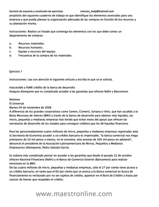 Servicio de asesoría y resolución de ejercicios ciencias_help@hotmail.com
www.maestronline.com
propósito del siguiente cuaderno de trabajo es que identifique los elementos esenciales para una
empresa y que pueda planear la organización adecuada de las compras en función de los recursos y
su planeación misma.
Instrucciones: Realice un listado que contenga los elementos con los que debe contar un
departamento de compras:
a. Recursos materiales.
b. Recursos humanos.
c. Equipo y recursos del equipo.
d. Frecuencia de la compra de los materiales.
Ejercicio 1
Instrucciones: Lea con atención el siguiente artículo y escriba lo que se le solicita.
Inaccesible a PyME crédito de la banca de desarrollo
Asegura Alampyme que es complicado acceder a las garantías que ofrecen Nafin y Bancomext
Notimex
El Universal
Martes 04 de noviembre de 2008
A diferencia de los grandes corporativos como Cemex, Comerci, Soriana o Vitro, que han acudido a la
Bolsa Mexicana de Valores (BMV) a través de la banca de desarrollo para obtener más liquidez, las
micro, pequeñas y medianas empresas han tenido que echar mano del apoyo que ofrecen las
secretarías de desarrollo de los estados para conseguir créditos que les dé liquidez financiera.
Para las aproximadamente cuatro millones de micro, pequeñas y medianas empresas registradas ante
la Secretaría de Economía acceder a un crédito bancario es impensable, "la banca comercial nos niega
préstamos de 50 mil pesos o menos, no le conviene, sólo prestan de 300 mil pesos en adelante",
denunció el presidente de la Asociación Latinoamericana de Micros, Pequeños y Medianos
Empresarios (Alampyme), Pedro Salcedo García.
Es todavía más complicado pensar en acceder a las garantías que desde el pasado 22 de octubre
ofrecen Nacional Financiera (Nafin) y el Banco de Comercio Exterior (Bancomext) para realizar
emisiones en la BMV.
De las cuatro millones de micro, pequeñas y medianas empresas, sólo el 27 por ciento tiene acceso a
un crédito bancario, en tanto que el 60 por ciento que se acerca a la banca comercial en busca de
financiamiento es rechazado por no ser sujetos de crédito, aparecer en el Buró de Crédito y hasta por
carecer de bienes que respalden el crédito.
 