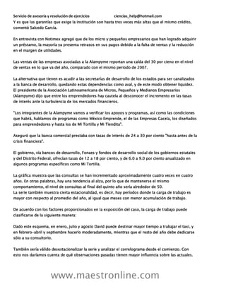 Servicio de asesoría y resolución de ejercicios ciencias_help@hotmail.com
www.maestronline.com
Y es que las garantías que exige la institución son hasta tres veces más altas que el mismo crédito,
comentó Salcedo García.
En entrevista con Notimex agregó que de los micro y pequeños empresarios que han logrado adquirir
un préstamo, la mayoría ya presenta retrasos en sus pagos debido a la falta de ventas y la reducción
en el margen de utilidades.
Las ventas de las empresas asociadas a la Alampyme reportan una caída del 30 por cieno en el nivel
de ventas en lo que va del año, comparado con el mismo periodo de 2007.
La alternativa que tienen es acudir a las secretarías de desarrollo de los estados para ser canalizados
a la banca de desarrollo, quedando estas dependencias como aval, y de este modo obtener liquidez.
El presidente de la Asociación Latinoamericana de Micros, Pequeños y Medianos Empresarios
(Alampyme) dijo que entre los emprendedores hay cautela al desconocer el incremento en las tasas
de interés ante la turbulencia de los mercados financieros.
"Los integrantes de la Alampyme vamos a verificar los apoyos y programas, así como las condiciones
que habrá, hablamos de programas como México Emprende, el de las Empresas Gacela, los diseñados
para emprendedores y hasta los de Mi Tortilla y Mi Tiendita".
Aseguró que la banca comercial prestaba con tasas de interés de 24 a 30 por ciento "hasta antes de la
crisis financiera".
El gobierno, vía bancos de desarrollo, Fonaes y fondos de desarrollo social de los gobiernos estatales
y del Distrito Federal, ofrecían tasas de 12 a 18 por ciento, y de 6.0 a 9.0 por ciento anualizado en
algunos programas específicos como Mi Tortilla.
La gráfica muestra que las consultas se han incrementado aproximadamente cuatro veces en cuatro
años. En otras palabras, hay una tendencia al alza, por lo que de mantenerse el mismo
comportamiento, el nivel de consultas al final del quinto año sería alrededor de 50.
La serie también muestra cierta estacionalidad, es decir, hay períodos donde la carga de trabajo es
mayor con respecto al promedio del año, al igual que meses con menor acumulación de trabajo.
De acuerdo con los factores proporcionados en la exposición del caso, la carga de trabajo puede
clasificarse de la siguiente manera:
Dado este esquema, en enero, julio y agosto David puede destinar mayor tiempo a trabajar el taxi, y
en febrero-abril y septiembre hacerlo moderadamente, mientras que el resto del año debe dedicarse
sólo a su consultorio.
También sería válido desestacionalizar la serie y analizar el correlograma desde el comienzo. Con
esto nos daríamos cuenta de qué observaciones pasadas tienen mayor influencia sobre las actuales.
 