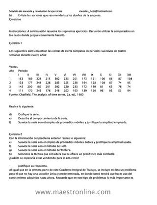 Servicio de asesoría y resolución de ejercicios ciencias_help@hotmail.com
www.maestronline.com
b) Enliste las acciones que recomendaría a los dueños de la empresa.
Ejercicios
Instrucciones: A continuación resuelva los siguientes ejercicios. Recuerde utilizar la computadora en
los casos donde juzgue conveniente hacerlo.
Ejercicio 1
Los siguientes datos muestran las ventas de cierta compañía en periodos sucesivos de cuatro
semanas durante cuatro años:
Ventas
Año Periodo
I II III IV V VI VII VIII IX X XI XII XIII
1 153 189 221 215 302 223 201 173 121 106 86 87 108
2 133 177 241 228 283 255 238 164 128 108 87 74 95
3 145 200 187 201 292 220 233 172 119 81 65 76 74
4 111 170 243 178 248 202 163 139 120 96 95 53 94
Fuente: Chatfield. The analysis of time series, 2a. ed., 1980
Realice lo siguiente:
d) Grafique la serie.
e) Describa el comportamiento de la serie.
f) Suavice la serie con el empleo de promedios móviles y justifique la amplitud empleada.
Ejercicio 2
Con la información del problema anterior realice lo siguiente:
e) Suavice la serie con el empleo de promedios móviles dobles y justifique la amplitud usada.
f) Suavice la serie con el método de Holt.
g) Suavice la serie con el método de Winters.
h) Mencione la técnica que considera que le ofrece un pronóstico más confiable.
¿Cuánto se esperaría estar vendiendo para el año cinco?
Justifique su respuesta.
Al igual que en la primera parte de este Cuaderno Integral de Trabajo, se incluye en ésta un problema
para el que no hay una solución única y predeterminada, en donde usted tendrá que hacer uso del
conocimiento adquirido hasta ahora. Recuerde que en este tipo de problemas lo más importante es
 