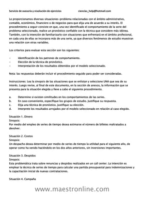 Servicio de asesoría y resolución de ejercicios ciencias_help@hotmail.com
www.maestronline.com
Le proporcionamos diversas situaciones-problema relacionadas con el ámbito administrativo,
contable, económico, financiero o de negocios para que elija una de acuerdo a su interés. El
procedimiento a seguir consiste en que, una vez identificado el comportamiento de la serie del
problema seleccionado, realice un pronóstico confiable con la técnica que considere más idónea.
También, con la intención de familiarizarlo con situaciones que enfrentará en el ámbito profesional,
en cada una de ellas se incorpora más de una serie, ya que diversos fenómenos de estudio muestran
una relación con otras variables.
Los criterios para evaluar esta sección son los siguientes:
• Identificación de los patrones de comportamiento.
• Elección de la técnica de pronóstico.
• Interpretación de los resultados obtenidos por el modelo seleccionado.
Nota: las respuestas deberán incluir el procedimiento seguido para poder ser consideradas.
Instrucciones: Lea la sinopsis de las situaciones que se enlistan y seleccione UNA que sea de su
interés. Luego revise, al final de este documento, en la sección de anexos, la información que se
presenta para la situación elegida y lleve a cabo el siguiente procedimiento.
a. Determine si existen similitudes en los comportamientos de las series.
b. En caso conveniente, especifique los grupos de estudio. Justifique su respuesta.
c. Elija una técnica de pronóstico. Justifique su elección.
d. Interprete los resultados arrojados por el modelo seleccionado en relación al caso elegido.
Situación 1. Dinero
Sinopsis:
Por medio del empleo de series de tiempo desea estimarse el número de billetes maltratados a
devolver.
Situación 2. Costos
Sinopsis:
Un despacho desea determinar por medio de series de tiempo la utilidad para el siguiente año, de
operar como ha venido haciéndolo en los dos años anteriores, sin inversiones importantes.
Situación 3. Despidos
Sinopsis:
Esta problemática trata sobre renuncias y despidos realizados en un call center. La intención es
emplear la técnica de series de tiempo para calcular una partida presupuestal para indemnizaciones y
la capacitación inicial de nuevas contrataciones.
Situación 4. Campaña
 