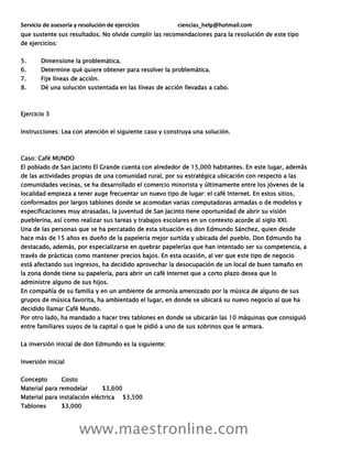 Servicio de asesoría y resolución de ejercicios ciencias_help@hotmail.com
www.maestronline.com
que sustente sus resultados. No olvide cumplir las recomendaciones para la resolución de este tipo
de ejercicios:
5. Dimensione la problemática.
6. Determine qué quiere obtener para resolver la problemática.
7. Fije líneas de acción.
8. Dé una solución sustentada en las líneas de acción llevadas a cabo.
Ejercicio 3
Instrucciones: Lea con atención el siguiente caso y construya una solución.
Caso: Café MUNDO
El poblado de San Jacinto El Grande cuenta con alrededor de 15,000 habitantes. En este lugar, además
de las actividades propias de una comunidad rural, por su estratégica ubicación con respecto a las
comunidades vecinas, se ha desarrollado el comercio minorista y últimamente entre los jóvenes de la
localidad empieza a tener auge frecuentar un nuevo tipo de lugar: el café Internet. En estos sitios,
conformados por largos tablones donde se acomodan varias computadoras armadas o de modelos y
especificaciones muy atrasadas, la juventud de San Jacinto tiene oportunidad de abrir su visión
pueblerina, así como realizar sus tareas y trabajos escolares en un contexto acorde al siglo XXI.
Una de las personas que se ha percatado de esta situación es don Edmundo Sánchez, quien desde
hace más de 15 años es dueño de la papelería mejor surtida y ubicada del pueblo. Don Edmundo ha
destacado, además, por especializarse en quebrar papelerías que han intentado ser su competencia, a
través de prácticas como mantener precios bajos. En esta ocasión, al ver que este tipo de negocio
está afectando sus ingresos, ha decidido aprovechar la desocupación de un local de buen tamaño en
la zona donde tiene su papelería, para abrir un café Internet que a corto plazo desea que lo
administre alguno de sus hijos.
En compañía de su familia y en un ambiente de armonía amenizado por la música de alguno de sus
grupos de música favorita, ha ambientado el lugar, en donde se ubicará su nuevo negocio al que ha
decidido llamar Café Mundo.
Por otro lado, ha mandado a hacer tres tablones en donde se ubicarán las 10 máquinas que consiguió
entre familiares suyos de la capital o que le pidió a uno de sus sobrinos que le armara.
La inversión inicial de don Edmundo es la siguiente:
Inversión inicial
Concepto Costo
Material para remodelar $3,600
Material para instalación eléctrica $3,500
Tablones $3,000
 