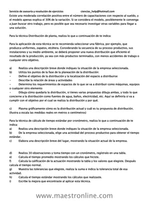 Servicio de asesoría y resolución de ejercicios ciencias_help@hotmail.com
www.maestronline.com
Existe una moderada correlación positiva entre el número de capacitaciones con respecto al sueldo, y
el modelo apenas explica el 30% de la variación. Si se considera el modelo, posiblemente le convenga
a Juan buscar otro trabajo, pero es posible que sea necesario investigar otras variables para llegar a
una solución.
Para la técnica Distribución de planta, realiza lo que a continuación de te indica:
Para la aplicación de esta técnica se te recomienda seleccionar una fábrica, por ejemplo, que
produzca uniformes, zapatos, etcétera. Considerando la secuencia de su proceso productivo, sus
instalaciones y su medio ambiente, se deberá proponer una nueva distribución que eficiente el
resultado de la producción, ya sea con más productos terminados, con menos accidentes de trabajo o
cualquier otro objetivo.
a) Realiza una descripción breve donde indiques la situación de la empresa seleccionada.
b) Utiliza los puntos de la fase de la planeación de la distribución:
- Define el objetivo de la distribución y la localización del espacio a distribuirse
- Describe la relación de áreas y actividades
- Determina los requerimientos de espacios de lo que se va a distribuir como máquinas, equipos
o cualquier otro elemento
- Dibuja cómo quedaría la distribución, si tienes varias propuestas dibuja ambas, y todo lo que
concierne a la distribución como fuentes de agua, baños, electricidad, etc. Aquí se definiría si va a
cumplir con el objetivo por el cual se realiza la distribución y por qué.
c) Plasma gráficamente cómo es la distribución actual y cuál es tu propuesta de distribución.
(Ilustra a escala las medidas reales en metros o centímetros)
Para la técnica de cálculo de tiempo estándar por cronómetro, realiza lo que a continuación de te
indica:
a) Realiza una descripción breve donde indiques la situación de la empresa seleccionada.
b) De la empresa seleccionada, elige una actividad del proceso productivo para obtener el tiempo
estándar.
c) Elabora una descripción breve del lugar, mostrando la situación actual de la empresa.
d) Realiza 30 observaciones y toma tiempo con un cronómetro, regístralo en una tabla.
e) Calcula el tiempo promedio mostrando los cálculos que hiciste.
f) Calcula la calificación de la actuación mostrando la tabla y los valores que elegiste. Después
calcula el tiempo normal.
g) Muestra las tolerancias que elegiste, realiza la suma e indica la tolerancia total de esa
actividad.
h) Calcula el tiempo estándar mostrando los cálculos que realizaste.
i) Escribe la mejora que encontraste al aplicar esta técnica.
 