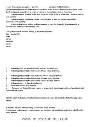 Servicio de asesoría y resolución de ejercicios ciencias_help@hotmail.com
www.maestronline.com
De la empresa seleccionada obtén la productividad de mano de obra, realiza una descripción breve
donde indiques la situación de la empresa y toma en cuenta los siguientes elementos.
Si es empresa de servicio, pídele a un empleado en particular el número de clientes atendidos
en la semana.
Si es empresa de producción, pídele a un trabajador el dato del número de unidades
producidas en la semana.
O bien, indica lo que aplique en la empresa de tu elección sin perder de vista calcular la
productividad o eficiencia en mano de obra.
Consigue el dato de horas de trabajo, y resuelve lo siguiente
días producción
lunes
martes
miércoles
jueves
viernes
a. Indica la productividad del día lunes. Utiliza e ilustra fórmula.
b. Indica la productividad del día martes. Utiliza e ilustra fórmula.
c. Indica la productividad del día miércoles. Utiliza e ilustra fórmula.
d. Indica la productividad del día jueves. Utiliza e ilustra fórmula.
e. Indica la productividad del día viernes. Utiliza e ilustra fórmula.
f. Indica cuando es el día más productivo.
g. Grafica resultados de la semana.
h. Comparte los datos obtenidos a quien te proporcionó los datos para obtener la productividad
y redacta tu propuesta.
Nota: Se recomienda que compartas a la empresa seleccionada los resultados de tu trabajo para su
mejora.
Actividad 5. Pruebas de Backtesting y calibración de los modelos
El objetivo de esta actividad es que revise en qué consisten las pruebas de Backtesting y Calibración
de los modelos.
 