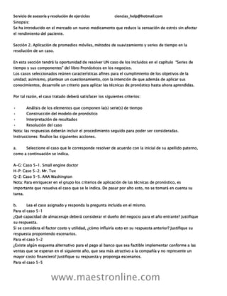 Servicio de asesoría y resolución de ejercicios ciencias_help@hotmail.com
www.maestronline.com
Sinopsis:
Se ha introducido en el mercado un nuevo medicamento que reduce la sensación de estrés sin afectar
el rendimiento del paciente.
Sección 2. Aplicación de promedios móviles, métodos de suavizamiento y series de tiempo en la
resolución de un caso.
En esta sección tendrá la oportunidad de resolver UN caso de los incluidos en el capítulo “Series de
tiempo y sus componentes” del libro Pronósticos en los negocios.
Los casos seleccionados reúnen características afines para el cumplimiento de los objetivos de la
unidad; asimismo, plantean un cuestionamiento, con la intención de que además de aplicar sus
conocimientos, desarrolle un criterio para aplicar las técnicas de pronóstico hasta ahora aprendidas.
Por tal razón, el caso tratado deberá satisfacer los siguientes criterios:
• Análisis de los elementos que componen la(s) serie(s) de tiempo
• Construcción del modelo de pronóstico
• Interpretación de resultados
• Resolución del caso
Nota: las respuestas deberán incluir el procedimiento seguido para poder ser consideradas.
Instrucciones: Realice las siguientes acciones.
a. Seleccione el caso que le corresponde resolver de acuerdo con la inicial de su apellido paterno,
como a continuación se indica.
A-G: Caso 5-1. Small engine doctor
H-P: Caso 5-2. Mr. Tux
Q-Z: Caso 5-5. AAA Washington
Nota: Para enriquecer en el grupo los criterios de aplicación de las técnicas de pronóstico, es
importante que resuelva el caso que se le indica. De pasar por alto esto, no se tomará en cuenta su
tarea.
b. Lea el caso asignado y responda la pregunta incluida en el mismo.
Para el caso 5-1
¿Qué capacidad de almacenaje deberá considerar el dueño del negocio para el año entrante? Justifique
su respuesta.
Si se considera el factor costo y utilidad, ¿cómo influiría esto en su respuesta anterior? Justifique su
respuesta proponiendo escenarios.
Para el caso 5-2
¿Existe algún esquema alternativo para el pago al banco que sea factible implementar conforme a las
ventas que se esperan en el siguiente año, que sea más atractivo a la compañía y no represente un
mayor costo financiero? Justifique su respuesta y proponga escenarios.
Para el caso 5-5
 