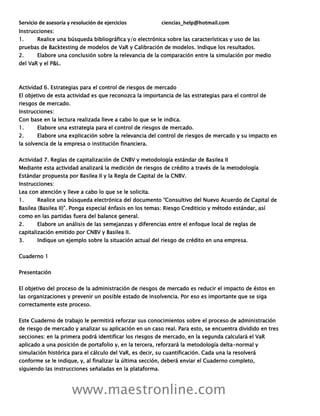 Servicio de asesoría y resolución de ejercicios ciencias_help@hotmail.com
www.maestronline.com
Instrucciones:
1. Realice una búsqueda bibliográfica y/o electrónica sobre las características y uso de las
pruebas de Backtesting de modelos de VaR y Calibración de modelos. Indique los resultados.
2. Elabore una conclusión sobre la relevancia de la comparación entre la simulación por medio
del VaR y el P&L.
Actividad 6. Estrategias para el control de riesgos de mercado
El objetivo de esta actividad es que reconozca la importancia de las estrategias para el control de
riesgos de mercado.
Instrucciones:
Con base en la lectura realizada lleve a cabo lo que se le indica.
1. Elabore una estrategia para el control de riesgos de mercado.
2. Elabore una explicación sobre la relevancia del control de riesgos de mercado y su impacto en
la solvencia de la empresa o institución financiera.
Actividad 7. Reglas de capitalización de CNBV y metodología estándar de Basilea II
Mediante esta actividad analizará la medición de riesgos de crédito a través de la metodología
Estándar propuesta por Basilea II y la Regla de Capital de la CNBV.
Instrucciones:
Lea con atención y lleve a cabo lo que se le solicita.
1. Realice una búsqueda electrónica del documento “Consultivo del Nuevo Acuerdo de Capital de
Basilea (Basilea II)”. Ponga especial énfasis en los temas: Riesgo Crediticio y método estándar, así
como en las partidas fuera del balance general.
2. Elabore un análisis de las semejanzas y diferencias entre el enfoque local de reglas de
capitalización emitido por CNBV y Basilea II.
3. Indique un ejemplo sobre la situación actual del riesgo de crédito en una empresa.
Cuaderno 1
Presentación
El objetivo del proceso de la administración de riesgos de mercado es reducir el impacto de éstos en
las organizaciones y prevenir un posible estado de insolvencia. Por eso es importante que se siga
correctamente este proceso.
Este Cuaderno de trabajo le permitirá reforzar sus conocimientos sobre el proceso de administración
de riesgo de mercado y analizar su aplicación en un caso real. Para esto, se encuentra dividido en tres
secciones: en la primera podrá identificar los riesgos de mercado, en la segunda calculará el VaR
aplicado a una posición de portafolio y, en la tercera, reforzará la metodología delta-normal y
simulación histórica para el cálculo del VaR, es decir, su cuantificación. Cada una la resolverá
conforme se le indique, y, al finalizar la última sección, deberá enviar el Cuaderno completo,
siguiendo las instrucciones señaladas en la plataforma.
 
