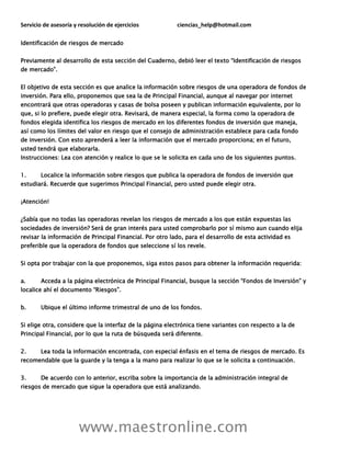Servicio de asesoría y resolución de ejercicios ciencias_help@hotmail.com
www.maestronline.com
Identificación de riesgos de mercado
Previamente al desarrollo de esta sección del Cuaderno, debió leer el texto “Identificación de riesgos
de mercado”.
El objetivo de esta sección es que analice la información sobre riesgos de una operadora de fondos de
inversión. Para ello, proponemos que sea la de Principal Financial, aunque al navegar por internet
encontrará que otras operadoras y casas de bolsa poseen y publican información equivalente, por lo
que, si lo prefiere, puede elegir otra. Revisará, de manera especial, la forma como la operadora de
fondos elegida identifica los riesgos de mercado en los diferentes fondos de inversión que maneja,
así como los límites del valor en riesgo que el consejo de administración establece para cada fondo
de inversión. Con esto aprenderá a leer la información que el mercado proporciona; en el futuro,
usted tendrá que elaborarla.
Instrucciones: Lea con atención y realice lo que se le solicita en cada uno de los siguientes puntos.
1. Localice la información sobre riesgos que publica la operadora de fondos de inversión que
estudiará. Recuerde que sugerimos Principal Financial, pero usted puede elegir otra.
¡Atención!
¿Sabía que no todas las operadoras revelan los riesgos de mercado a los que están expuestas las
sociedades de inversión? Será de gran interés para usted comprobarlo por sí mismo aun cuando elija
revisar la información de Principal Financial. Por otro lado, para el desarrollo de esta actividad es
preferible que la operadora de fondos que seleccione sí los revele.
Si opta por trabajar con la que proponemos, siga estos pasos para obtener la información requerida:
a. Acceda a la página electrónica de Principal Financial, busque la sección “Fondos de Inversión” y
localice ahí el documento “Riesgos”.
b. Ubique el último informe trimestral de uno de los fondos.
Si elige otra, considere que la interfaz de la página electrónica tiene variantes con respecto a la de
Principal Financial, por lo que la ruta de búsqueda será diferente.
2. Lea toda la información encontrada, con especial énfasis en el tema de riesgos de mercado. Es
recomendable que la guarde y la tenga a la mano para realizar lo que se le solicita a continuación.
3. De acuerdo con lo anterior, escriba sobre la importancia de la administración integral de
riesgos de mercado que sigue la operadora que está analizando.
 