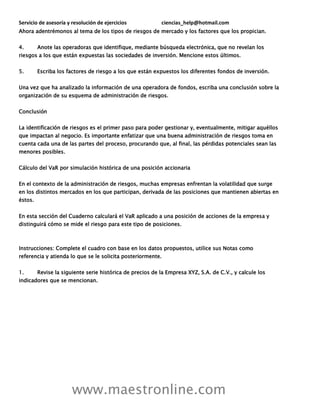 Servicio de asesoría y resolución de ejercicios ciencias_help@hotmail.com
www.maestronline.com
Ahora adentrémonos al tema de los tipos de riesgos de mercado y los factores que los propician.
4. Anote las operadoras que identifique, mediante búsqueda electrónica, que no revelan los
riesgos a los que están expuestas las sociedades de inversión. Mencione estos últimos.
5. Escriba los factores de riesgo a los que están expuestos los diferentes fondos de inversión.
Una vez que ha analizado la información de una operadora de fondos, escriba una conclusión sobre la
organización de su esquema de administración de riesgos.
Conclusión
La identificación de riesgos es el primer paso para poder gestionar y, eventualmente, mitigar aquéllos
que impactan al negocio. Es importante enfatizar que una buena administración de riesgos toma en
cuenta cada una de las partes del proceso, procurando que, al final, las pérdidas potenciales sean las
menores posibles.
Cálculo del VaR por simulación histórica de una posición accionaria
En el contexto de la administración de riesgos, muchas empresas enfrentan la volatilidad que surge
en los distintos mercados en los que participan, derivada de las posiciones que mantienen abiertas en
éstos.
En esta sección del Cuaderno calculará el VaR aplicado a una posición de acciones de la empresa y
distinguirá cómo se mide el riesgo para este tipo de posiciones.
Instrucciones: Complete el cuadro con base en los datos propuestos, utilice sus Notas como
referencia y atienda lo que se le solicita posteriormente.
1. Revise la siguiente serie histórica de precios de la Empresa XYZ, S.A. de C.V., y calcule los
indicadores que se mencionan.
 