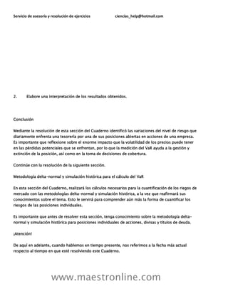Servicio de asesoría y resolución de ejercicios ciencias_help@hotmail.com
www.maestronline.com
2. Elabore una interpretación de los resultados obtenidos.
Conclusión
Mediante la resolución de esta sección del Cuaderno identificó las variaciones del nivel de riesgo que
diariamente enfrenta una tesorería por una de sus posiciones abiertas en acciones de una empresa.
Es importante que reflexione sobre el enorme impacto que la volatilidad de los precios puede tener
en las pérdidas potenciales que se enfrentan, por lo que la medición del VaR ayuda a la gestión y
extinción de la posición, así como en la toma de decisiones de cobertura.
Continúe con la resolución de la siguiente sección.
Metodología delta-normal y simulación histórica para el cálculo del VaR
En esta sección del Cuaderno, realizará los cálculos necesarios para la cuantificación de los riegos de
mercado con las metodologías delta-normal y simulación histórica, a la vez que reafirmará sus
conocimientos sobre el tema. Esto le servirá para comprender aún más la forma de cuantificar los
riesgos de las posiciones individuales.
Es importante que antes de resolver esta sección, tenga conocimiento sobre la metodología delta-
normal y simulación histórica para posiciones individuales de acciones, divisas y títulos de deuda.
¡Atención!
De aquí en adelante, cuando hablemos en tiempo presente, nos referimos a la fecha más actual
respecto al tiempo en que esté resolviendo este Cuaderno.
 