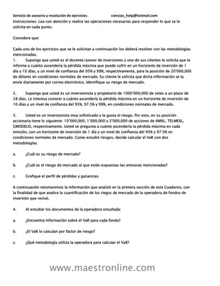 Servicio de asesoría y resolución de ejercicios ciencias_help@hotmail.com
www.maestronline.com
Instrucciones: Lea con atención y realice las operaciones necesarias para responder lo que se le
solicita en cada punto.
Considere que:
Cada uno de los ejercicios que se le solicitan a continuación los deberá resolver con las metodologías
mencionadas.
1. Suponga que usted es el docente/asesor de inversiones y uno de sus clientes le solicita que le
informe a cuánto ascendería la pérdida máxima que puede sufrir en un horizonte de inversión de 1
día y 10 días, y un nivel de confianza del 95% y 99%, respectivamente, para la posición de 20’000,000
de dólares en condiciones normales de mercado. Su cliente le solicita que dicha información se la
envíe diariamente por correo electrónico. Identifique su riesgo de mercado.
2. Suponga que usted es un inversionista y propietario de 1000’000,000 de cetes a un plazo de
28 días. Le interesa conocer a cuánto ascendería la pérdida máxima en un horizonte de inversión de
10 días y un nivel de confianza del 95%, 97.5% y 99%, en condiciones normales de mercado.
3. Usted es un inversionista muy sofisticado y le gusta el riesgo. Por esto, en su posición
accionaria tiene lo siguiente: 10’000,000, 1’000,000 y 2’000,000 de acciones de AMXL, TELMEXL,
GMODELO, respectivamente. Usted se pregunta a cuánto ascendería la pérdida máxima en cada
emisión, con un horizonte de inversión de 1 día y un nivel de confianza del 95% y 97.5% en
condiciones normales de mercado. Como estudió riesgos, decide calcular el VaR con dos
metodologías.
a. ¿Cuál es su riesgo de mercado?
b. ¿Cuál es el riesgo de mercado al que están expuestas las emisoras mencionadas?
c. Grafique el perfil de pérdidas y ganancias.
A continuación retomaremos la información que analizó en la primera sección de este Cuaderno, con
la finalidad de que analice la cuantificación de los riegos de mercado de la operadora de fondos de
inversión que revisó.
4. Al estudiar los documentos de la operadora estudiada:
a. ¿Encuentra información sobre el VaR para cada fondo?
b. ¿El VaR lo calculan por factor de riesgo?
c. ¿Qué metodología utiliza la operadora para calcular el VaR?
 