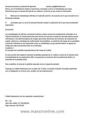 Servicio de asesoría y resolución de ejercicios ciencias_help@hotmail.com
www.maestronline.com
Ahora, con la finalidad de ampliar el panorama, investigue cuál es la metodología que sigue
Pensionisste para el cálculo del VaR de sus siefores y la forma en que revela la información.
5. Mencione la metodología referida en el párrafo anterior, de acuerdo con lo que encontró en la
búsqueda realizada.
6. ¿Considera que su curso le está permitiendo analizar la aplicación de lo que está estudiando?
Argumente.
Conclusión
Las metodologías de VaR por simulación histórica y delta-normal son ampliamente utilizadas en la
industria financiera. El conocimiento de estas formas de calcular el riesgo de mercado aporta mucha
información a los administradores de riesgos para tomar decisiones de inversión, de colocación de
capital, cobertura y estrategia de conformación de portafolios. La medición del riesgo de un portafolio
o posición individual es tan importante como su rentabilidad, ya que permite definir el apetito de
riesgo que cada inversionista tiene en el mercado.
Cuaderno 2
El concepto de la pérdida esperada dentro del riesgo de crédito
En esta sección del cuaderno calculará la pérdida esperada de un crédito a través de la relación entre
la probabilidad de incumplimiento (PD), la exposición al momento del incumplimiento (EaD) y la
severidad de la pérdida (LGD).
Para simplificar el tema de la pérdida esperada revise el siguiente ejemplo:
Suponga un crédito hipotecario con un plazo de 10 años, en donde el deudor incumple totalmente
con su obligación en el tercer año. ¿Cuáles son las implicaciones?
Crédito hipotecario con las siguientes características:
PD = 5%
Valor del crédito: $1’500,000.00
Pago mensual: $6,250.00
 