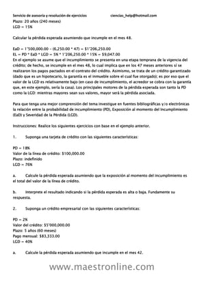 Servicio de asesoría y resolución de ejercicios ciencias_help@hotmail.com
www.maestronline.com
Plazo: 20 años (240 meses)
LGD = 15%
Calcular la pérdida esperada asumiendo que incumple en el mes 48.
EaD = 1’500,000.00 - (6,250.00 * 47) = $1’206,250.00
EL = PD * EaD * LGD = 5% * 1’206,250.00 * 15% = $9,047.00
En el ejemplo se asume que el incumplimiento se presenta en una etapa temprana de la vigencia del
crédito; de hecho, se incumple en el mes 48, lo cual implica que en los 47 meses anteriores sí se
realizaron los pagos pactados en el contrato del crédito. Asimismo, se trata de un crédito garantizado
(dado que es un hipotecario, la garantía es el inmueble sobre el cual fue otorgado); es por eso que el
valor de la LGD es relativamente bajo (en caso de incumplimiento, el acreedor se cobra con la garantía
que, en este ejemplo, sería la casa). Los principales motores de la pérdida esperada son tanto la PD
como la LGD: mientras mayores sean sus valores, mayor será la pérdida asociada.
Para que tenga una mejor comprensión del tema investigue en fuentes bibliográficas y/o electrónicas
la relación entre la probabilidad de incumplimiento (PD), Exposición al momento del Incumplimiento
(EaD) y Severidad de la Pérdida (LGD).
Instrucciones: Realice los siguientes ejercicios con base en el ejemplo anterior.
1. Suponga una tarjeta de crédito con las siguientes características:
PD = 18%
Valor de la línea de crédito: $100,000.00
Plazo: indefinido
LGD = 76%
a. Calcule la pérdida esperada asumiendo que la exposición al momento del incumplimiento es
el total del valor de la línea de crédito.
b. Interprete el resultado indicando si la pérdida esperada es alta o baja. Fundamente su
respuesta.
2. Suponga un crédito empresarial con las siguientes características:
PD = 2%
Valor del crédito: $5’000,000.00
Plazo: 5 años (60 meses)
Pago mensual: $83,333.00
LGD = 40%
a. Calcule la pérdida esperada asumiendo que incumple en el mes 42.
 