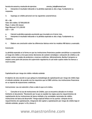 Servicio de asesoría y resolución de ejercicios ciencias_help@hotmail.com
www.maestronline.com
b. Interprete el resultado indicando si la pérdida esperada es alta o baja. Fundamente su
respuesta.
3. Suponga un crédito personal con las siguientes características:
PD = 8%
Valor del crédito: $2’000,000.00
Plazo: 3 años (36 meses)
Pago Mensual: $15,200.00
LGD = 12%
a. Calcule la pérdida esperada asumiendo que incumple en el tercer mes.
b. Interprete el resultado indicando si la pérdida esperada es alta o baja. Fundamente su
respuesta.
4. Elabore una conclusión sobre las diferencias básicas entre los modelos IRB básico y avanzado.
Conclusión
La pérdida esperada es la forma en que las instituciones financieras pueden sensibilizar su exposición
al riesgo de crédito y sirve para tomar decisiones de carácter estratégico: colocación de créditos y de
capital, ventas cruzadas de productos y reservas crediticias. Adicionalmente, Basilea II propone su
empleo como parte del proceso de supervisión regulatoria al cual están sujetos todos los bancos a
nivel mundial.
Capitalización por riesgo de crédito-método estándar
El objetivo de esta sección es que aplique la metodología de capitalización por riesgo de crédito bajo
el método estándar, de acuerdo con los requisitos que la CNBV solicita a las instituciones financieras
en su reporte de exposiciones crediticias.
Instrucciones: Lea con atención y lleve a cabo lo que se le indica.
1. Consulte en la Ley de Instituciones de Crédito, que se encuentra ubicada en el enlace
Sisthemis el documento: “Resolución por la que se expiden las reglas para los requerimientos de
capitalización de las instituciones de banca múltiple y las sociedades nacionales de crédito,
instituciones de banca de desarrollo". Ponga especial énfasis en los puntos: cómputo de los
requerimientos de capitalización, integración del capital y capitalización por riesgo de crédito bajo el
método estándar, grupos I a IX y Anexo 2.
 