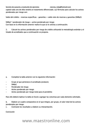 Servicio de asesoría y resolución de ejercicios ciencias_help@hotmail.com
www.maestronline.com
capital cada uno de ellos tendrá un tratamiento diferenciado. Las fórmulas para calcular los activos
ponderados por riesgo son:
Saldo del crédito - reservas específicas - garantías = saldo neto de reservas y garantías (SNRyG)
SNRyG * ponderador de riesgo = activo ponderado por riesgo
Con base en la información anterior realice lo que se le solicita a continuación.
2. Calcule los activos ponderados por riesgo de crédito utilizando la metodología estándar y el
listado de acreditados que a continuación se propone.
a. Complete la tabla anterior con la siguiente información:
– Grupo al que pertenece el acreditado/producto
– SNRyG
– Ponderador de riesgo
– Activo ponderado por riesgo
– Activo ponderado por riesgo total para el portafolio
Para ello deberá replicar la tabla en Excel y agregar las columnas por cada elemento solicitado.
b. Elabore un cuadro comparativo en el que integre, por grupo, el valor total de los activos
ponderados por riesgo.
c. Contraste los resultados y elabore su interpretación.
Conclusión
 